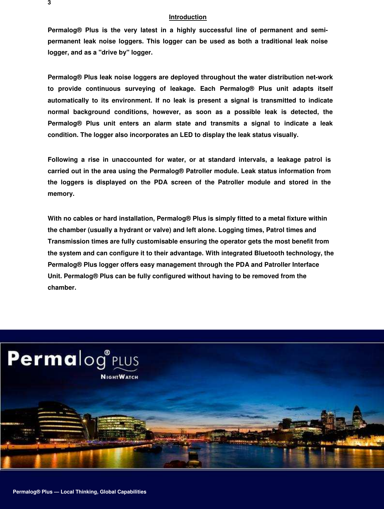 3  Introduction  Permalog®  Plus  is  the  very  latest  in  a  highly  successful  line  of  permanent  and  semi-permanent  leak  noise  loggers. This  logger  can  be  used  as  both  a  traditional  leak  noise logger, and as a &quot;drive by&quot; logger.   Permalog® Plus leak noise loggers are deployed throughout the water distribution net-work to  provide  continuous  surveying  of  leakage.  Each  Permalog®  Plus  unit  adapts  itself automatically  to  its  environment.  If  no  leak  is  present  a  signal  is  transmitted  to  indicate normal  background  conditions,  however,  as  soon  as  a  possible  leak  is  detected,  the Permalog®  Plus  unit  enters  an  alarm  state  and  transmits  a  signal  to  indicate  a  leak condition. The logger also incorporates an LED to display the leak status visually.   Following  a  rise  in  unaccounted  for  water,  or  at  standard  intervals,  a  leakage  patrol  is carried out in the area using the Permalog® Patroller module. Leak status information from the  loggers  is  displayed  on  the  PDA  screen  of  the  Patroller  module  and  stored  in  the memory.   With no cables or hard installation, Permalog® Plus is simply fitted to a metal fixture within the chamber (usually a hydrant or valve) and left alone. Logging times, Patrol times and Transmission times are fully customisable ensuring the operator gets the most benefit from the system and can configure it to their advantage. With integrated Bluetooth technology, the Permalog® Plus logger offers easy management through the PDA and Patroller Interface Unit. Permalog® Plus can be fully configured without having to be removed from the chamber.                              Permalog® Plus — Local Thinking, Global Capabilities 