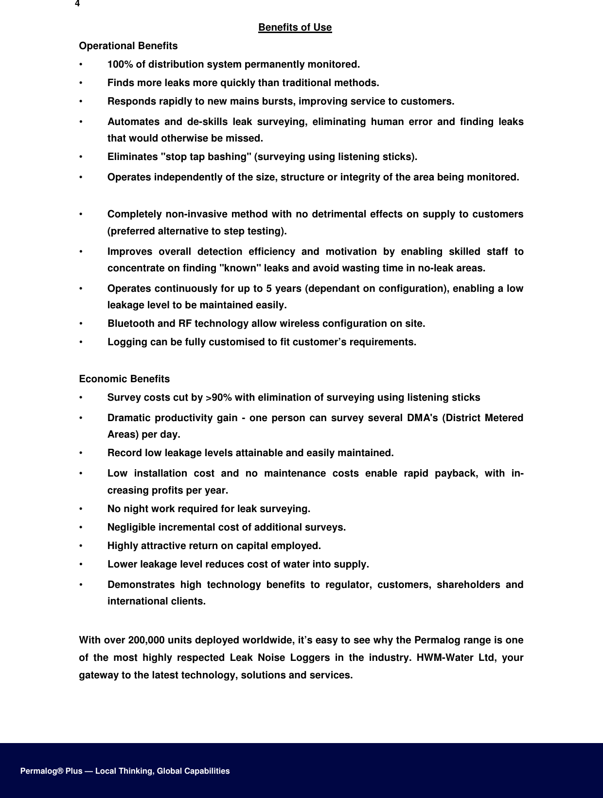 4  Benefits of Use  Operational Benefits  •  100% of distribution system permanently monitored.   •  Finds more leaks more quickly than traditional methods.   •  Responds rapidly to new mains bursts, improving service to customers.   •  Automates  and  de-skills  leak  surveying,  eliminating  human  error  and  finding  leaks that would otherwise be missed.   •  Eliminates &quot;stop tap bashing&quot; (surveying using listening sticks).   •  Operates independently of the size, structure or integrity of the area being monitored.    •  Completely non-invasive method with no detrimental effects on supply to customers (preferred alternative to step testing).   •  Improves  overall  detection  efficiency  and  motivation  by  enabling  skilled  staff  to concentrate on finding &quot;known&quot; leaks and avoid wasting time in no-leak areas.   •  Operates continuously for up to 5 years (dependant on configuration), enabling a low leakage level to be maintained easily.   •  Bluetooth and RF technology allow wireless configuration on site.   •  Logging can be fully customised to fit customer’s requirements.    Economic Benefits  •  Survey costs cut by &gt;90% with elimination of surveying using listening sticks   •  Dramatic productivity gain - one person can  survey several DMA&apos;s (District Metered Areas) per day.   •  Record low leakage levels attainable and easily maintained.   •  Low  installation  cost  and  no  maintenance  costs  enable  rapid  payback,  with  in-creasing profits per year.   •  No night work required for leak surveying.   •  Negligible incremental cost of additional surveys.   •  Highly attractive return on capital employed.   •  Lower leakage level reduces cost of water into supply.   •  Demonstrates  high  technology  benefits  to  regulator,  customers,  shareholders  and international clients.    With over 200,000 units deployed worldwide, it’s easy to see why the Permalog range is one of  the  most  highly  respected  Leak  Noise  Loggers  in  the  industry.  HWM-Water  Ltd,  your gateway to the latest technology, solutions and services.        Permalog® Plus — Local Thinking, Global Capabilities 