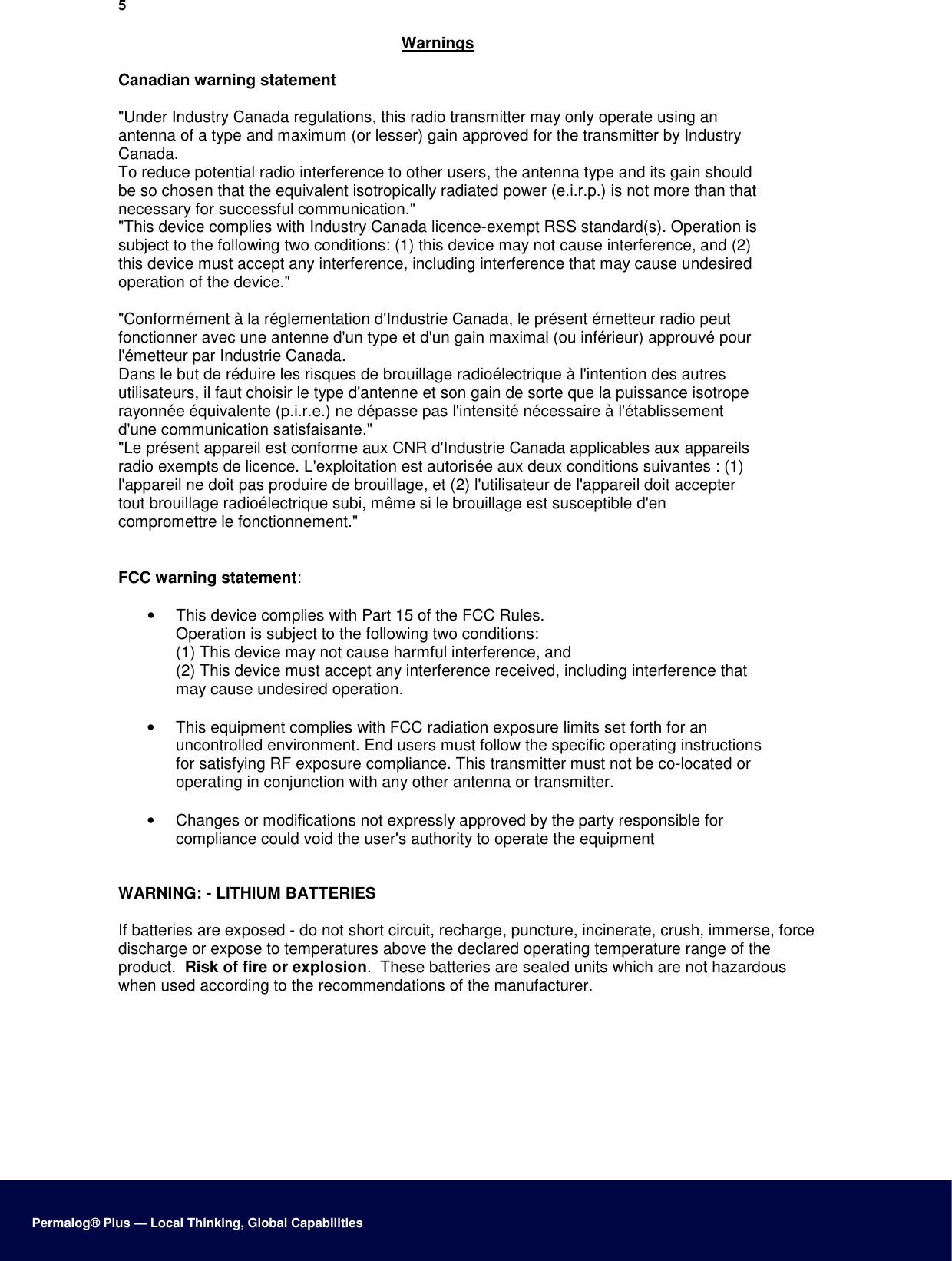 5  Warnings  Canadian warning statement  &quot;Under Industry Canada regulations, this radio transmitter may only operate using an antenna of a type and maximum (or lesser) gain approved for the transmitter by Industry Canada. To reduce potential radio interference to other users, the antenna type and its gain should be so chosen that the equivalent isotropically radiated power (e.i.r.p.) is not more than that necessary for successful communication.&quot; &quot;This device complies with Industry Canada licence-exempt RSS standard(s). Operation is subject to the following two conditions: (1) this device may not cause interference, and (2) this device must accept any interference, including interference that may cause undesired operation of the device.&quot;  &quot;Conformément à la réglementation d&apos;Industrie Canada, le présent émetteur radio peut fonctionner avec une antenne d&apos;un type et d&apos;un gain maximal (ou inférieur) approuvé pour l&apos;émetteur par Industrie Canada. Dans le but de réduire les risques de brouillage radioélectrique à l&apos;intention des autres utilisateurs, il faut choisir le type d&apos;antenne et son gain de sorte que la puissance isotrope rayonnée équivalente (p.i.r.e.) ne dépasse pas l&apos;intensité nécessaire à l&apos;établissement d&apos;une communication satisfaisante.&quot; &quot;Le présent appareil est conforme aux CNR d&apos;Industrie Canada applicables aux appareils radio exempts de licence. L&apos;exploitation est autorisée aux deux conditions suivantes : (1) l&apos;appareil ne doit pas produire de brouillage, et (2) l&apos;utilisateur de l&apos;appareil doit accepter tout brouillage radioélectrique subi, même si le brouillage est susceptible d&apos;en compromettre le fonctionnement.&quot;  FCC warning statement:  •  This device complies with Part 15 of the FCC Rules. Operation is subject to the following two conditions: (1) This device may not cause harmful interference, and (2) This device must accept any interference received, including interference that may cause undesired operation.  •  This equipment complies with FCC radiation exposure limits set forth for an uncontrolled environment. End users must follow the specific operating instructions for satisfying RF exposure compliance. This transmitter must not be co-located or operating in conjunction with any other antenna or transmitter.  •  Changes or modifications not expressly approved by the party responsible for compliance could void the user&apos;s authority to operate the equipment   WARNING: - LITHIUM BATTERIES  If batteries are exposed - do not short circuit, recharge, puncture, incinerate, crush, immerse, force discharge or expose to temperatures above the declared operating temperature range of the product.  Risk of fire or explosion.  These batteries are sealed units which are not hazardous when used according to the recommendations of the manufacturer.              Permalog® Plus — Local Thinking, Global Capabilities 