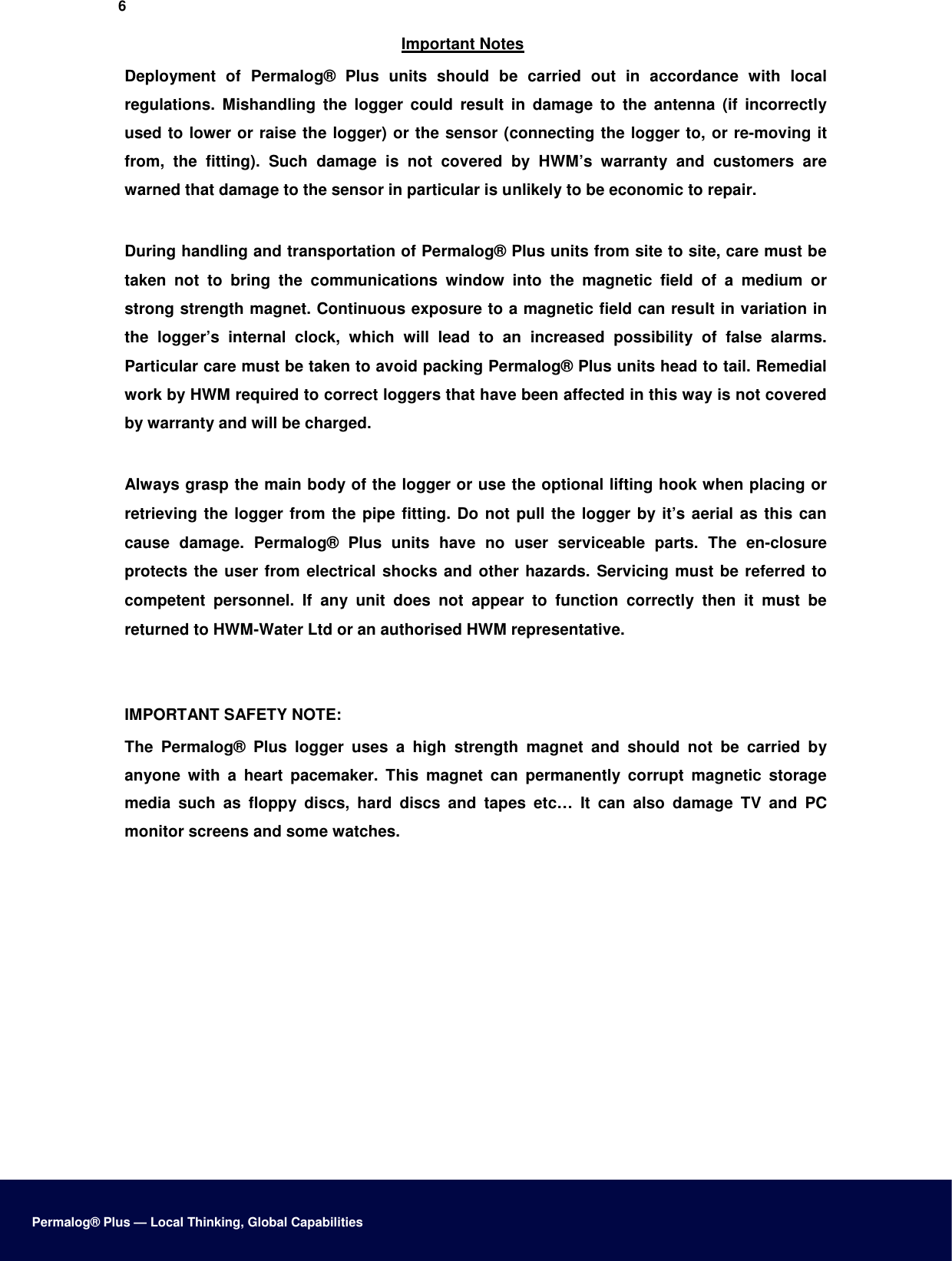 6  Important Notes  Deployment  of  Permalog®  Plus  units  should  be  carried  out  in  accordance  with  local regulations.  Mishandling  the  logger  could  result  in  damage  to  the  antenna  (if  incorrectly used to lower or raise the logger) or the sensor (connecting the logger to, or re-moving it from,  the  fitting).  Such  damage  is  not  covered  by  HWM’s  warranty  and  customers  are warned that damage to the sensor in particular is unlikely to be economic to repair.   During handling and transportation of Permalog® Plus units from site to site, care must be taken  not  to  bring  the  communications  window  into  the  magnetic  field  of  a  medium  or strong strength magnet. Continuous exposure to a magnetic field can result in variation in the  logger’s  internal  clock,  which  will  lead  to  an  increased  possibility  of  false  alarms. Particular care must be taken to avoid packing Permalog® Plus units head to tail. Remedial work by HWM required to correct loggers that have been affected in this way is not covered by warranty and will be charged.   Always grasp the main body of the logger or use the optional lifting hook when placing or retrieving the logger from the pipe fitting. Do not pull the logger by it’s aerial as this can cause  damage.  Permalog®  Plus  units  have  no  user  serviceable  parts.  The  en-closure protects the user from electrical shocks and other hazards. Servicing must be referred to competent  personnel.  If  any  unit  does  not  appear  to  function  correctly  then  it  must  be returned to HWM-Water Ltd or an authorised HWM representative.    IMPORTANT SAFETY NOTE:  The  Permalog®  Plus  logger  uses  a  high  strength  magnet  and  should  not  be  carried  by anyone  with  a  heart  pacemaker.  This  magnet  can  permanently  corrupt  magnetic  storage media  such  as  floppy  discs,  hard  discs  and  tapes  etc…  It  can  also  damage  TV  and  PC monitor screens and some watches.                       Permalog® Plus — Local Thinking, Global Capabilities 