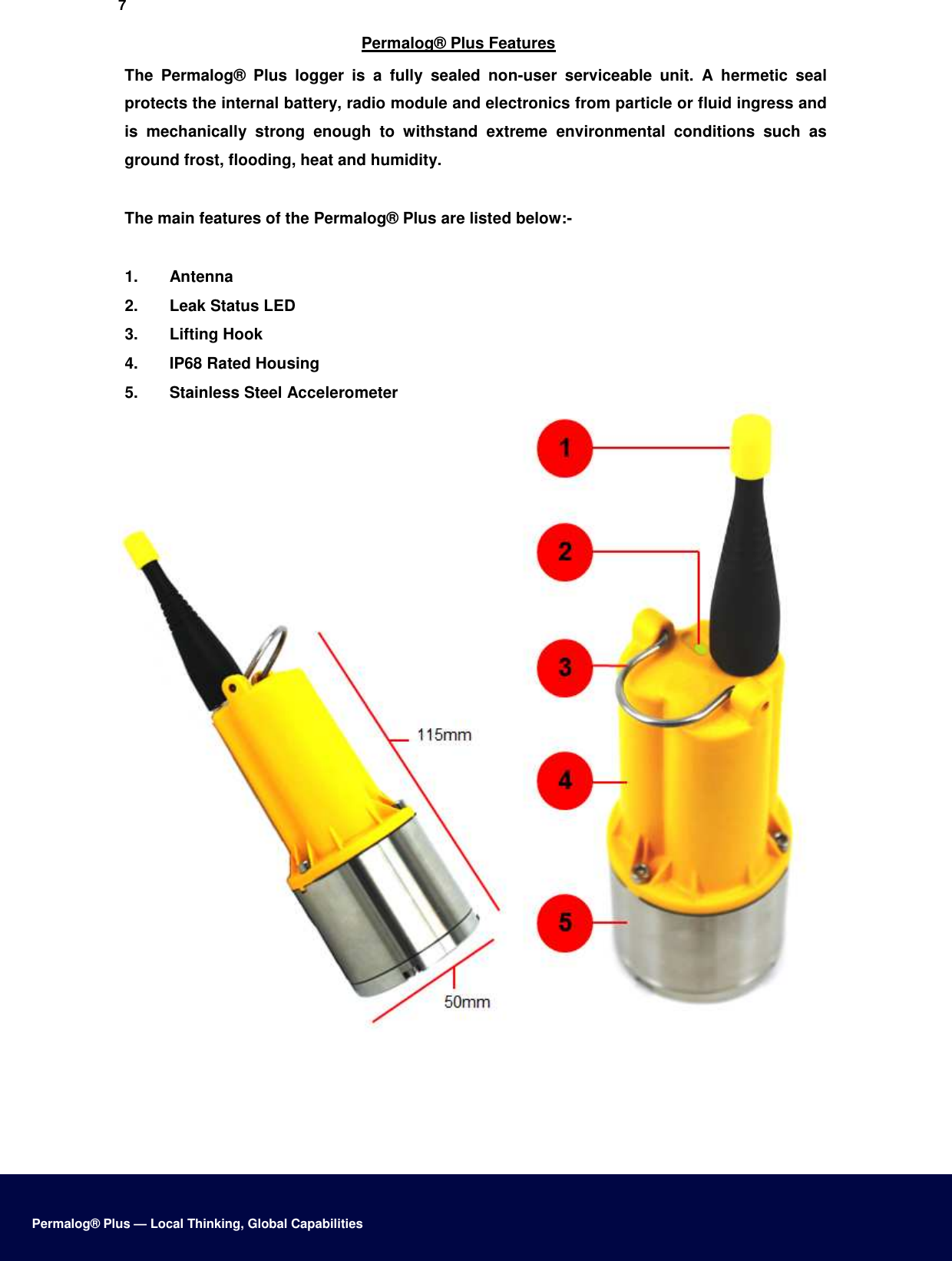 7  Permalog® Plus Features  The  Permalog®  Plus  logger  is  a  fully  sealed  non-user  serviceable  unit.  A  hermetic  seal protects the internal battery, radio module and electronics from particle or fluid ingress and is  mechanically  strong  enough  to  withstand  extreme  environmental  conditions  such  as ground frost, flooding, heat and humidity.  The main features of the Permalog® Plus are listed below:-   1.  Antenna   2.  Leak Status LED   3.  Lifting Hook   4.  IP68 Rated Housing   5.  Stainless Steel Accelerometer             Permalog® Plus — Local Thinking, Global Capabilities 