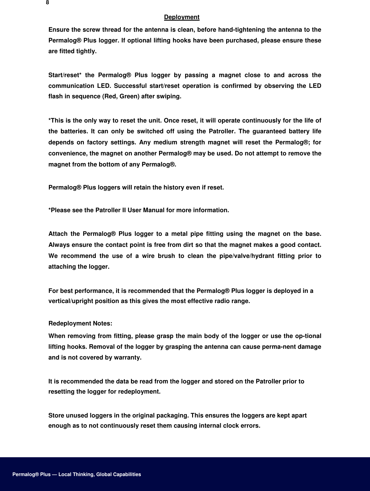 8  Deployment  Ensure the screw thread for the antenna is clean, before hand-tightening the antenna to the Permalog® Plus logger. If optional lifting hooks have been purchased, please ensure these are fitted tightly.   Start/reset*  the  Permalog®  Plus  logger  by  passing  a  magnet  close  to  and  across  the communication  LED.  Successful  start/reset  operation  is  confirmed  by  observing  the  LED flash in sequence (Red, Green) after swiping.   *This is the only way to reset the unit. Once reset, it will operate continuously for the life of the  batteries.  It  can  only  be  switched  off  using  the  Patroller.  The  guaranteed  battery  life depends  on  factory  settings.  Any  medium  strength  magnet  will  reset  the  Permalog®;  for convenience, the magnet on another Permalog® may be used. Do not attempt to remove the magnet from the bottom of any Permalog®.  Permalog® Plus loggers will retain the history even if reset.   *Please see the Patroller II User Manual for more information.   Attach  the  Permalog®  Plus  logger  to  a  metal  pipe  fitting  using  the  magnet  on  the  base. Always ensure the contact point is free from dirt so that the magnet makes a good contact. We  recommend  the  use  of  a  wire  brush  to  clean  the  pipe/valve/hydrant  fitting  prior  to attaching the logger.   For best performance, it is recommended that the Permalog® Plus logger is deployed in a vertical/upright position as this gives the most effective radio range.   Redeployment Notes:  When removing from fitting, please grasp the main body of the logger or use the op-tional lifting hooks. Removal of the logger by grasping the antenna can cause perma-nent damage and is not covered by warranty.   It is recommended the data be read from the logger and stored on the Patroller prior to resetting the logger for redeployment.   Store unused loggers in the original packaging. This ensures the loggers are kept apart enough as to not continuously reset them causing internal clock errors.       Permalog® Plus — Local Thinking, Global Capabilities 