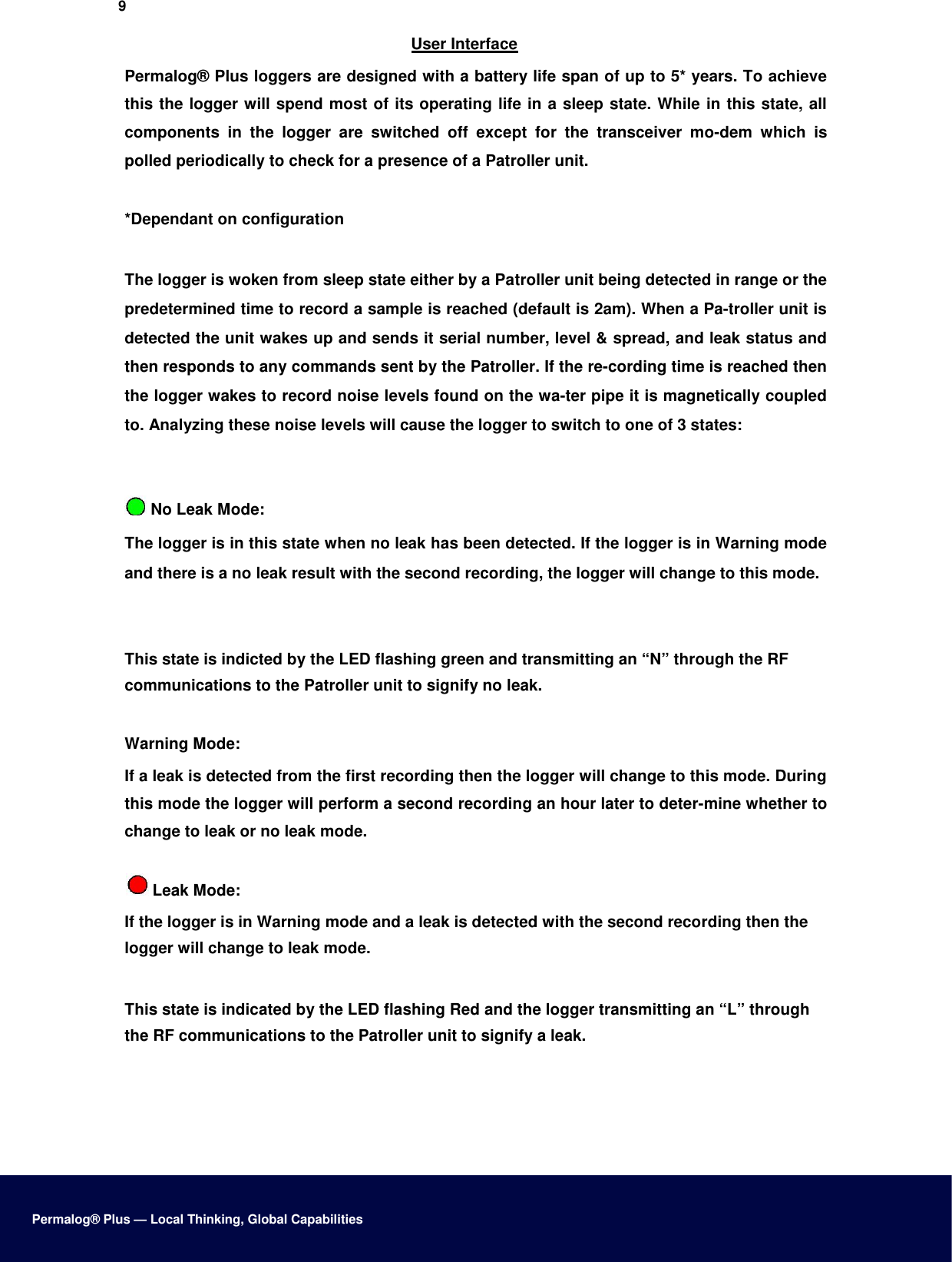 9  User Interface  Permalog® Plus loggers are designed with a battery life span of up to 5* years. To achieve this the logger will spend most of its operating life in a sleep state. While in this state, all components  in  the  logger  are  switched  off  except  for  the  transceiver  mo-dem  which  is polled periodically to check for a presence of a Patroller unit.  *Dependant on configuration   The logger is woken from sleep state either by a Patroller unit being detected in range or the predetermined time to record a sample is reached (default is 2am). When a Pa-troller unit is detected the unit wakes up and sends it serial number, level &amp; spread, and leak status and then responds to any commands sent by the Patroller. If the re-cording time is reached then the logger wakes to record noise levels found on the wa-ter pipe it is magnetically coupled to. Analyzing these noise levels will cause the logger to switch to one of 3 states:     No Leak Mode:  The logger is in this state when no leak has been detected. If the logger is in Warning mode and there is a no leak result with the second recording, the logger will change to this mode.    This state is indicted by the LED flashing green and transmitting an “N” through the RF communications to the Patroller unit to signify no leak.   Warning Mode:  If a leak is detected from the first recording then the logger will change to this mode. During this mode the logger will perform a second recording an hour later to deter-mine whether to change to leak or no leak mode.   Leak Mode:  If the logger is in Warning mode and a leak is detected with the second recording then the logger will change to leak mode.   This state is indicated by the LED flashing Red and the logger transmitting an “L” through the RF communications to the Patroller unit to signify a leak.           Permalog® Plus — Local Thinking, Global Capabilities 