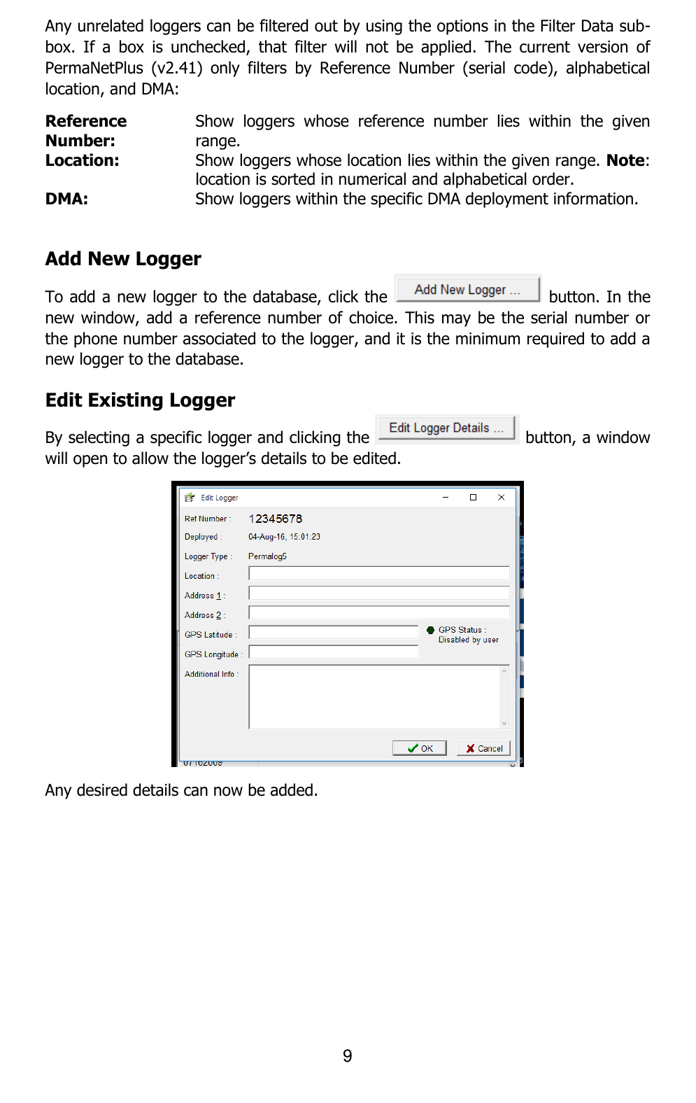 9  Any unrelated loggers can be filtered out by using the options in the Filter Data sub-box.  If  a  box  is  unchecked,  that  filter  will  not  be  applied.  The  current  version  of PermaNetPlus  (v2.41)  only  filters  by  Reference  Number  (serial  code),  alphabetical location, and DMA: Reference Number: Show  loggers  whose  reference  number  lies  within  the  given range. Location: Show loggers whose location lies within the given range. Note: location is sorted in numerical and alphabetical order. DMA: Show loggers within the specific DMA deployment information.  Add New Logger To add a new logger to the database, click the   button. In the new window, add a reference number of choice. This may be the serial number or the phone number associated to the logger, and it is the minimum required to add a new logger to the database. Edit Existing Logger By selecting a specific logger and clicking the   button, a window will open to allow the logger’s details to be edited.  Any desired details can now be added. 