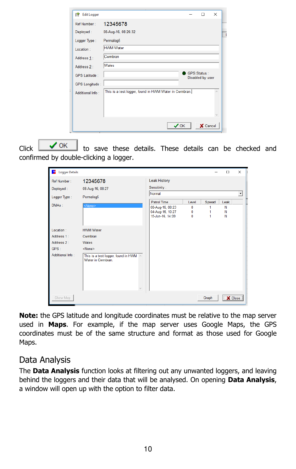 10   Click    to  save  these  details.  These  details  can  be  checked  and confirmed by double-clicking a logger.  Note: the GPS latitude and longitude coordinates must be relative to the map server used  in  Maps.  For  example,  if  the  map  server  uses  Google  Maps,  the  GPS coordinates  must  be  of  the  same  structure  and  format  as  those  used  for  Google Maps.  Data Analysis  The Data Analysis function looks at filtering out any unwanted loggers, and leaving behind the loggers and their data that will be analysed. On opening Data Analysis, a window will open up with the option to filter data. 