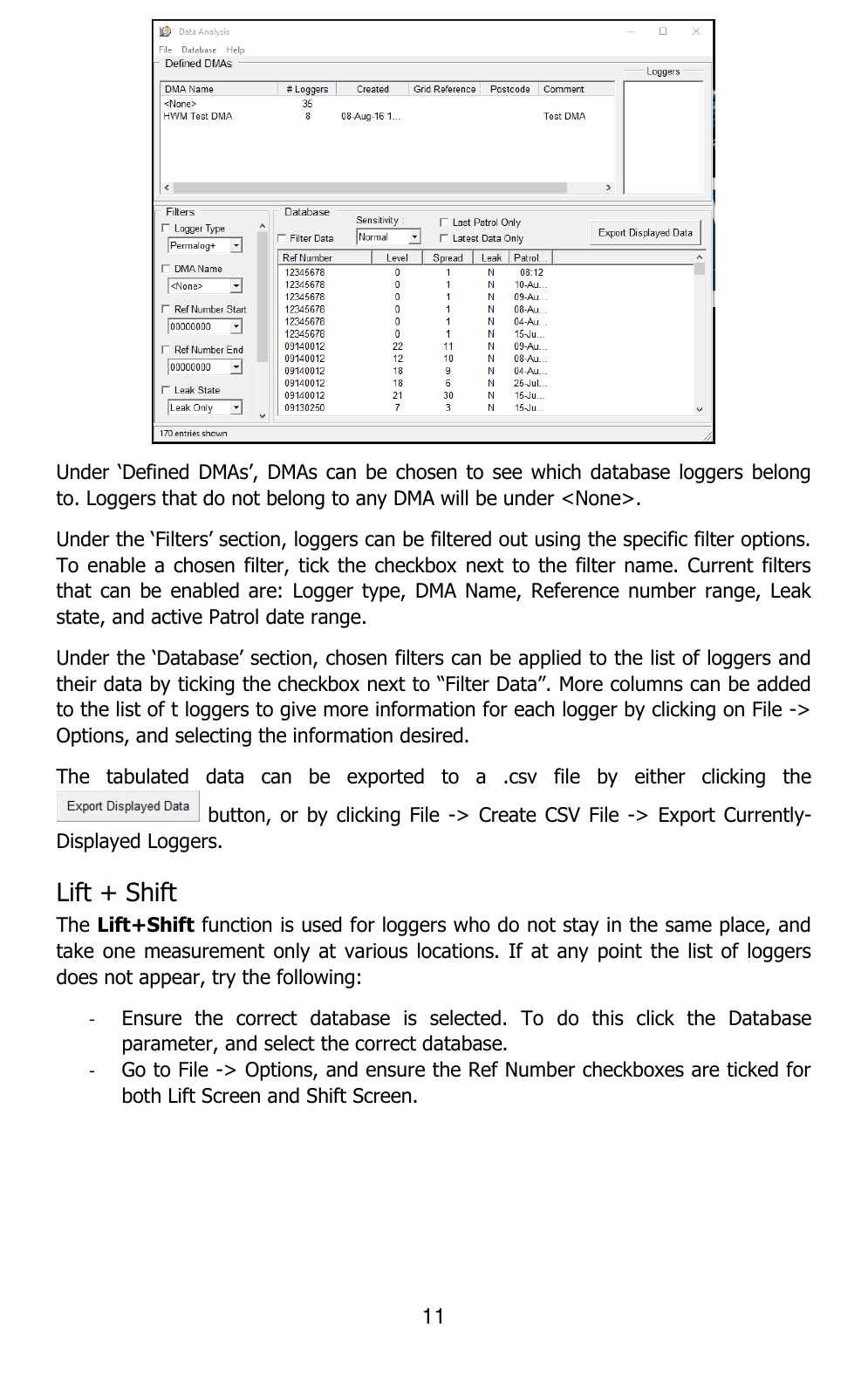 11   Under ‘Defined DMAs’,  DMAs can be  chosen to  see which database  loggers belong to. Loggers that do not belong to any DMA will be under &lt;None&gt;. Under the ‘Filters’ section, loggers can be filtered out using the specific filter options. To enable a  chosen filter, tick  the checkbox next to the  filter name. Current filters that  can be  enabled are:  Logger  type, DMA  Name, Reference  number range,  Leak state, and active Patrol date range. Under the ‘Database’ section, chosen filters can be applied to the list of loggers and their data by ticking the checkbox next to “Filter Data”. More columns can be added to the list of t loggers to give more information for each logger by clicking on File -&gt; Options, and selecting the information desired. The  tabulated  data  can  be  exported  to  a  .csv  file  by  either  clicking  the  button, or  by clicking File  -&gt;  Create CSV File  -&gt; Export Currently-Displayed Loggers. Lift + Shift  The Lift+Shift function is used for loggers who do not stay in the same place, and take one measurement only  at various  locations. If  at any point  the list of  loggers does not appear, try the following:  - Ensure  the  correct  database  is  selected.  To  do  this  click  the  Database parameter, and select the correct database.  - Go to File -&gt; Options, and ensure the Ref Number checkboxes are ticked for both Lift Screen and Shift Screen. 