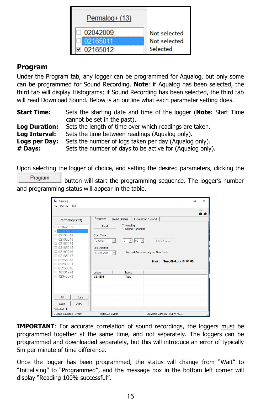 15   Program Under the Program tab, any logger can be programmed for Aqualog, but only some can be programmed for Sound Recording. Note: if Aqualog has been selected, the third tab will display Histograms; if Sound Recording has been selected, the third tab will read Download Sound. Below is an outline what each parameter setting does. Start Time: Sets  the  starting  date  and time  of  the  logger  (Note:  Start  Time cannot be set in the past). Log Duration: Sets the length of time over which readings are taken. Log Interval: Sets the time between readings (Aqualog only). Logs per Day: Sets the number of logs taken per day (Aqualog only). # Days: Sets the number of days to be active for (Aqualog only).  Upon selecting the logger of choice, and setting the desired parameters, clicking the  button will start the programming sequence. The logger’s number and programming status will appear in the table.  IMPORTANT:  For  accurate  correlation  of  sound  recordings,  the  loggers  must  be programmed  together  at  the  same  time,  and  not  separately.  The  loggers  can  be programmed and downloaded separately, but this will introduce an error of typically 5m per minute of time difference. Once  the  logger  has  been  programmed,  the  status  will  change  from  “Wait”  to “Initialising” to  “Programmed”,  and the  message box  in  the bottom  left corner will display “Reading 100% successful”. 