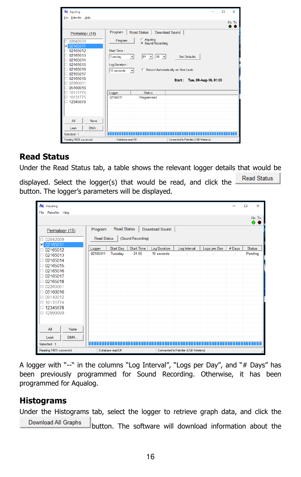 16   Read Status Under the Read Status tab, a table shows the relevant logger details that would be displayed.  Select  the  logger(s)  that  would  be  read,  and  click  the   button. The logger’s parameters will be displayed.  A logger with “--“ in the columns “Log Interval”, “Logs per Day”, and “# Days” has been  previously  programmed  for  Sound  Recording.  Otherwise,  it  has  been programmed for Aqualog. Histograms Under  the  Histograms  tab,  select  the  logger  to  retrieve  graph  data,  and  click  the button.  The  software  will  download  information  about  the 