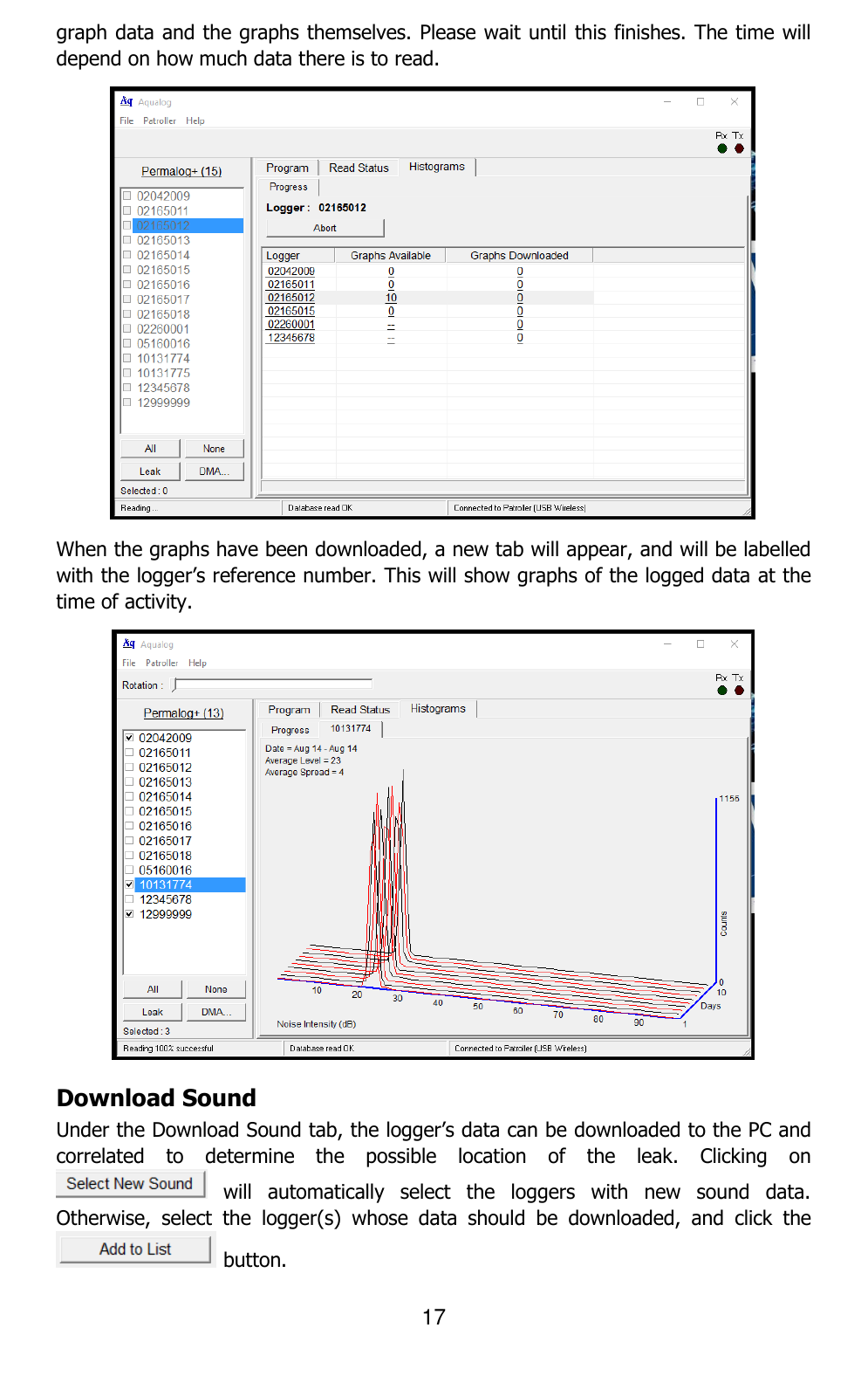 17  graph data and the graphs themselves. Please wait until this finishes. The time will depend on how much data there is to read.  When the graphs have been downloaded, a new tab will appear, and will be labelled with the logger’s reference number. This will show graphs of the logged data at the time of activity.  Download Sound Under the Download Sound tab, the logger’s data can be downloaded to the PC and correlated  to  determine  the  possible  location  of  the  leak.  Clicking  on   will  automatically  select  the  loggers  with  new  sound  data. Otherwise,  select  the  logger(s)  whose  data  should  be  downloaded,  and  click  the  button.  