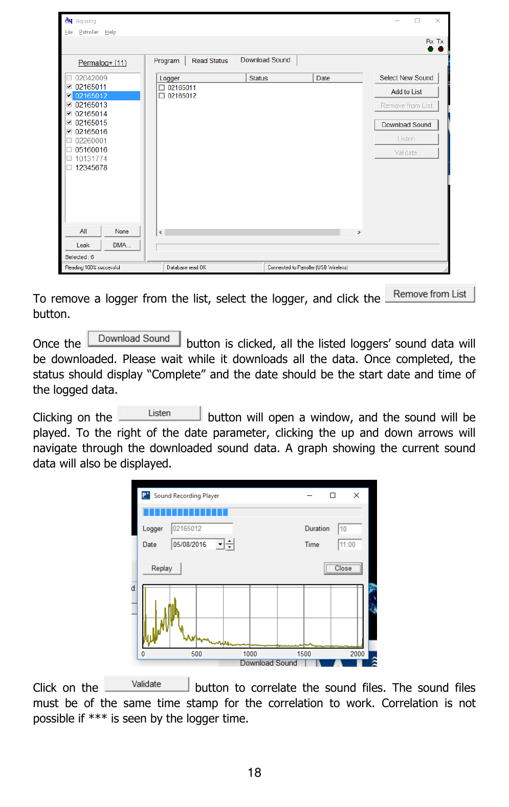 18   To remove a logger from the list, select the logger, and click the   button. Once the   button is clicked, all the listed loggers’ sound data will be  downloaded.  Please  wait  while  it  downloads  all  the  data.  Once  completed,  the status should display “Complete” and the date should be the start date and time of the logged data. Clicking on the   button will  open a window,  and the sound  will be played.  To  the  right  of  the  date  parameter,  clicking  the  up  and  down  arrows  will navigate through  the downloaded sound  data.  A graph  showing the  current sound data will also be displayed.  Click  on  the    button  to  correlate  the  sound  files.  The  sound  files must  be  of  the  same  time  stamp  for  the  correlation  to  work.  Correlation  is  not possible if *** is seen by the logger time. 