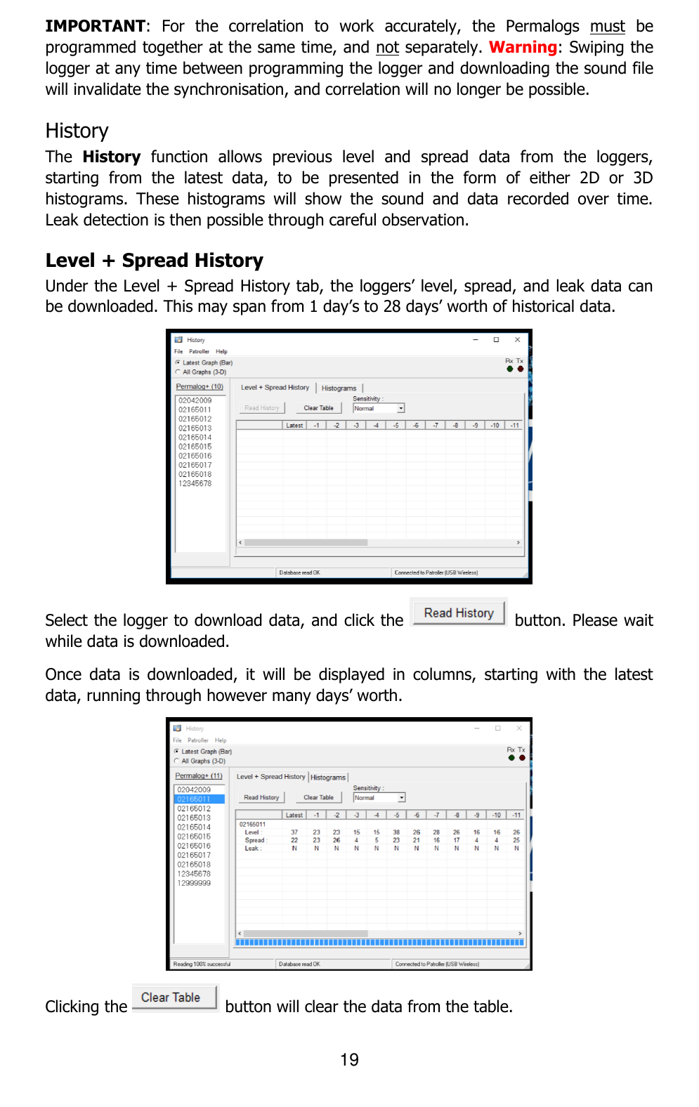 19  IMPORTANT:  For  the  correlation  to  work  accurately,  the  Permalogs  must  be programmed together at the same time, and not separately. Warning: Swiping the logger at any time between programming the logger and downloading the sound file will invalidate the synchronisation, and correlation will no longer be possible. History  The  History  function  allows  previous  level  and  spread  data  from  the  loggers, starting  from  the  latest  data,  to  be  presented  in  the  form  of  either  2D  or  3D histograms.  These  histograms  will  show  the  sound  and  data  recorded  over  time. Leak detection is then possible through careful observation. Level + Spread History Under the Level + Spread History tab, the loggers’ level, spread, and leak data can be downloaded. This may span from 1 day’s to 28 days’ worth of historical data.  Select the logger to download data, and click the   button. Please wait while data is downloaded. Once  data  is  downloaded,  it  will  be  displayed  in  columns,  starting  with  the  latest data, running through however many days’ worth.  Clicking the   button will clear the data from the table. 