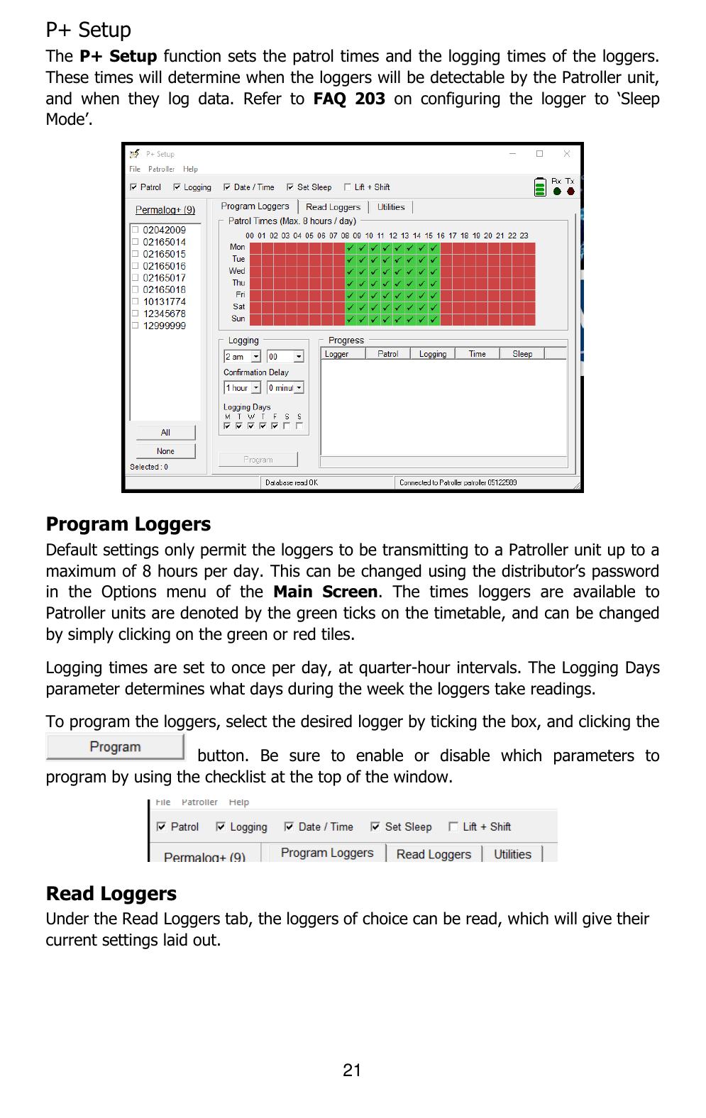 21  P+ Setup  The P+ Setup function sets the patrol times and the logging times of the loggers. These times will determine when the loggers will be detectable by the Patroller unit, and  when  they  log  data.  Refer  to  FAQ  203 on  configuring  the  logger  to  ‘Sleep Mode’.  Program Loggers  Default settings only permit the loggers to be transmitting to a Patroller unit up to a maximum of 8 hours per day. This can be changed using the distributor’s password in  the  Options  menu  of  the  Main  Screen.  The  times  loggers  are  available  to Patroller units are denoted by the green ticks on the timetable, and can be changed by simply clicking on the green or red tiles.  Logging times are set to once per day, at quarter-hour intervals. The Logging Days parameter determines what days during the week the loggers take readings. To program the loggers, select the desired logger by ticking the box, and clicking the   button.  Be  sure  to  enable  or  disable  which  parameters  to program by using the checklist at the top of the window.  Read Loggers Under the Read Loggers tab, the loggers of choice can be read, which will give their current settings laid out.  