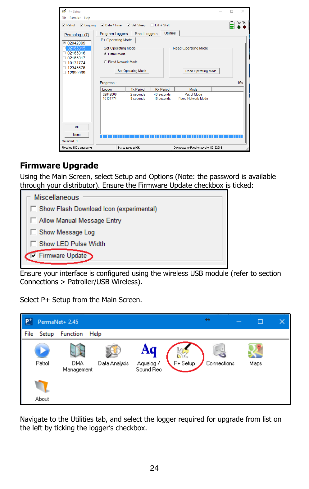 24   Firmware Upgrade Using the Main Screen, select Setup and Options (Note: the password is available through your distributor). Ensure the Firmware Update checkbox is ticked:  Ensure your interface is configured using the wireless USB module (refer to section Connections &gt; Patroller/USB Wireless).   Select P+ Setup from the Main Screen.    Navigate to the Utilities tab, and select the logger required for upgrade from list on the left by ticking the logger’s checkbox.  