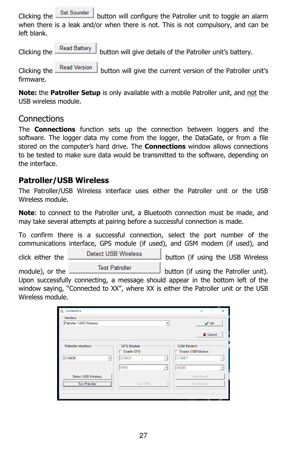 27  Clicking the   button will configure the Patroller unit to toggle an alarm when there is a leak and/or when there is not. This is not compulsory, and can be left blank. Clicking the   button will give details of the Patroller unit’s battery. Clicking the   button will give the current version of the Patroller unit’s firmware. Note: the Patroller Setup is only available with a mobile Patroller unit, and not the USB wireless module. Connections The  Connections  function  sets  up  the  connection  between  loggers  and  the software.  The  logger  data  my  come  from  the  logger,  the  DataGate, or  from  a  file stored on the computer’s hard drive. The Connections window allows connections to be tested to make sure data would be transmitted to the software, depending on the interface.  Patroller/USB Wireless The  Patroller/USB  Wireless  interface  uses  either  the  Patroller  unit  or  the  USB Wireless module.  Note: to connect to the Patroller unit,  a Bluetooth connection must be made, and may take several attempts at pairing before a successful connection is made.  To  confirm  there  is  a  successful  connection,  select  the  port  number  of  the communications  interface,  GPS  module  (if  used),  and  GSM  modem  (if  used),  and click  either  the    button  (if  using  the  USB  Wireless module), or the   button (if using the Patroller unit). Upon  successfully  connecting,  a  message  should  appear  in  the  bottom  left  of  the window saying, “Connected to XX”, where XX is either the Patroller unit or the USB Wireless module.  