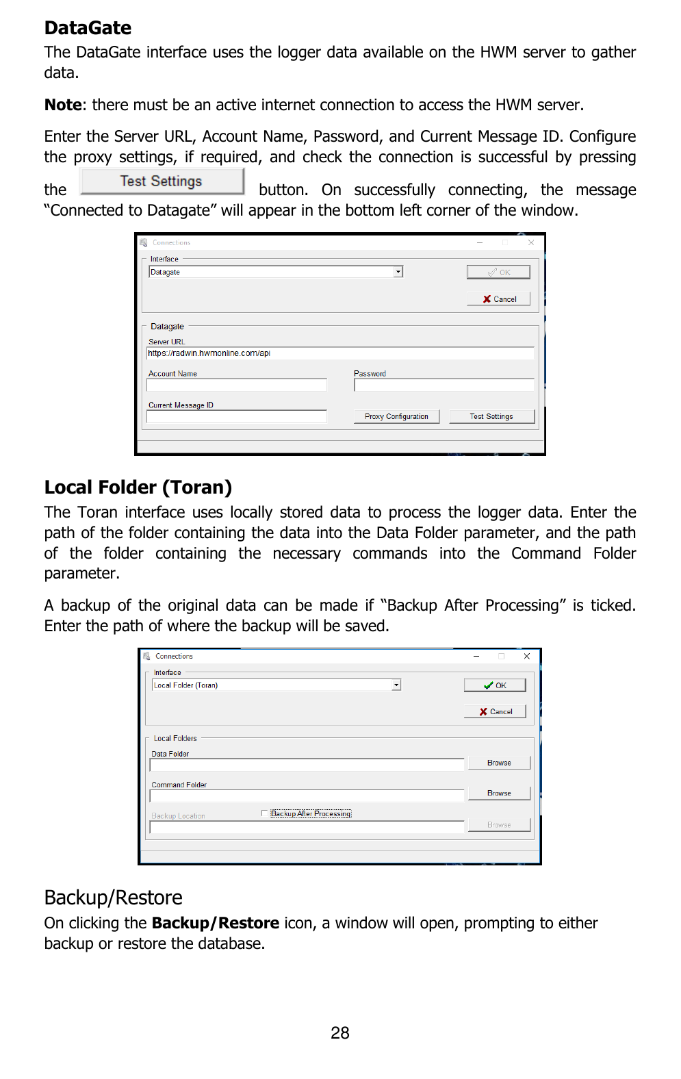 28  DataGate The DataGate interface uses the logger data available on the HWM server to gather data. Note: there must be an active internet connection to access the HWM server. Enter the Server URL, Account Name, Password, and Current Message ID. Configure the  proxy  settings,  if  required, and  check  the  connection  is  successful  by  pressing the    button.  On  successfully  connecting,  the  message “Connected to Datagate” will appear in the bottom left corner of the window.  Local Folder (Toran) The  Toran  interface  uses  locally  stored data  to  process  the  logger  data.  Enter the path of the folder containing the data into the Data Folder parameter, and the path of  the  folder  containing  the  necessary  commands  into  the  Command  Folder parameter.  A  backup  of  the  original  data  can  be  made  if  “Backup  After  Processing”  is  ticked. Enter the path of where the backup will be saved.  Backup/Restore  On clicking the Backup/Restore icon, a window will open, prompting to either backup or restore the database.  