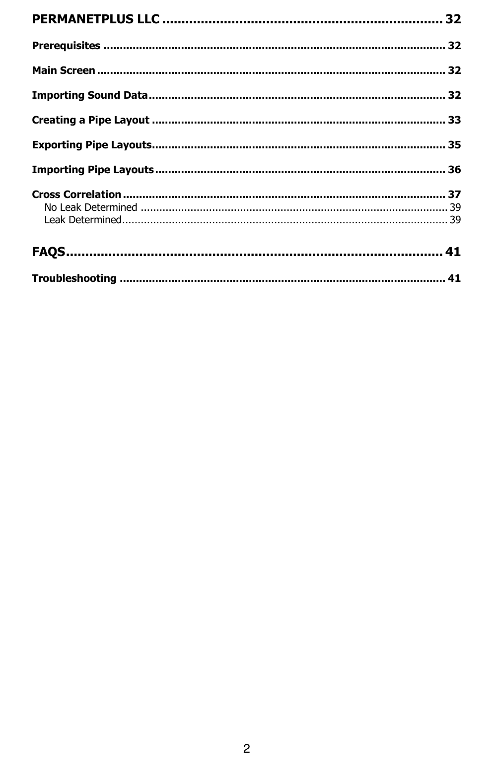 2  PERMANETPLUS LLC ......................................................................... 32 Prerequisites .......................................................................................................... 32 Main Screen ............................................................................................................ 32 Importing Sound Data ............................................................................................ 32 Creating a Pipe Layout ........................................................................................... 33 Exporting Pipe Layouts........................................................................................... 35 Importing Pipe Layouts .......................................................................................... 36 Cross Correlation .................................................................................................... 37 No Leak Determined ................................................................................................... 39 Leak Determined ......................................................................................................... 39 FAQS .................................................................................................. 41 Troubleshooting ..................................................................................................... 41     