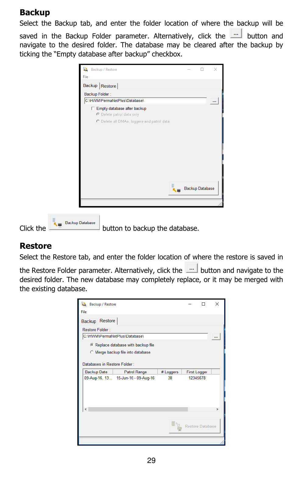 29  Backup Select  the  Backup  tab,  and  enter  the  folder  location  of  where  the  backup  will  be saved  in  the  Backup  Folder  parameter.  Alternatively,  click  the    button  and navigate  to  the  desired  folder.  The  database  may  be  cleared  after  the  backup  by ticking the “Empty database after backup” checkbox.   Click the   button to backup the database.  Restore Select the Restore tab, and enter the folder location of where the restore is saved in the Restore Folder parameter. Alternatively, click the   button and navigate to the desired folder. The new database may completely replace, or it may be merged with the existing database.   