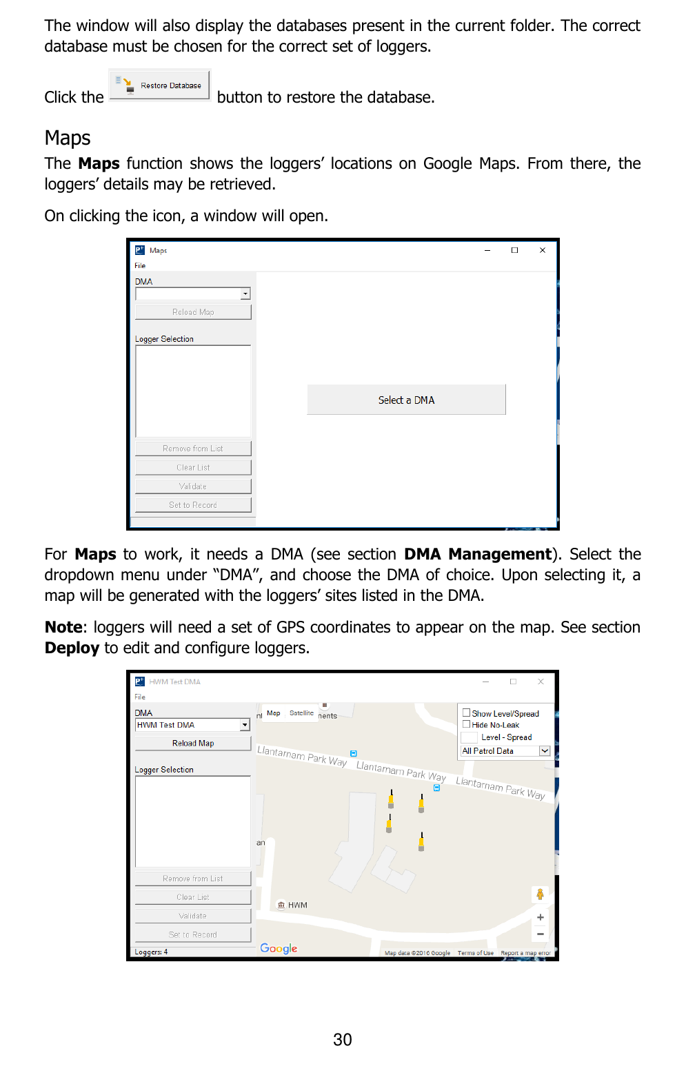 30  The window will also display the databases present in the current folder. The correct database must be chosen for the correct set of loggers. Click the   button to restore the database. Maps  The Maps function  shows the  loggers’  locations on  Google  Maps.  From there,  the loggers’ details may be retrieved. On clicking the icon, a window will open.  For  Maps  to  work,  it  needs  a  DMA  (see  section  DMA  Management).  Select  the dropdown menu under “DMA”, and choose the DMA of choice. Upon selecting it, a map will be generated with the loggers’ sites listed in the DMA. Note: loggers will need a set of GPS coordinates to appear on the map. See section Deploy to edit and configure loggers.  