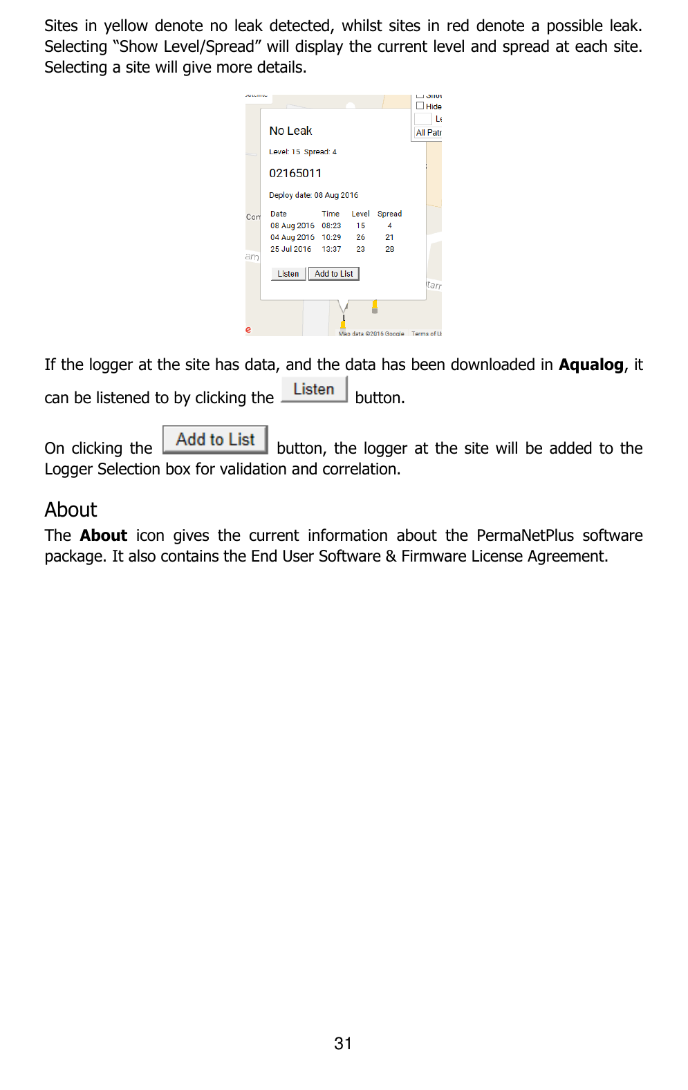 31  Sites in yellow  denote no  leak detected, whilst  sites in red  denote a possible leak. Selecting “Show Level/Spread” will display the current level and spread at each site. Selecting a site will give more details.  If the logger at the site has data, and the data has been downloaded in Aqualog, it can be listened to by clicking the   button. On clicking  the    button,  the logger  at the  site will  be added to the Logger Selection box for validation and correlation. About The  About  icon  gives  the  current  information  about  the  PermaNetPlus  software package. It also contains the End User Software &amp; Firmware License Agreement.    