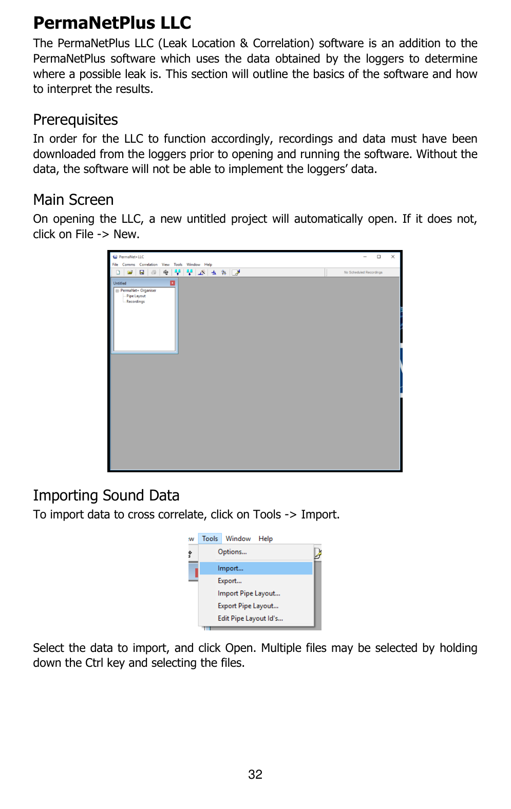 32  PermaNetPlus LLC  The PermaNetPlus LLC (Leak Location &amp; Correlation) software is an addition to the PermaNetPlus  software  which  uses  the  data  obtained  by  the  loggers  to  determine where a possible leak is. This section will outline the basics of the software and how to interpret the results. Prerequisites In  order  for  the  LLC  to  function  accordingly, recordings  and  data  must  have  been downloaded from the loggers prior to opening and running the software. Without the data, the software will not be able to implement the loggers’ data. Main Screen On opening the  LLC, a new untitled  project will automatically open.  If it does  not, click on File -&gt; New.  Importing Sound Data To import data to cross correlate, click on Tools -&gt; Import.  Select the data to import, and click Open. Multiple files may be selected by  holding down the Ctrl key and selecting the files. 