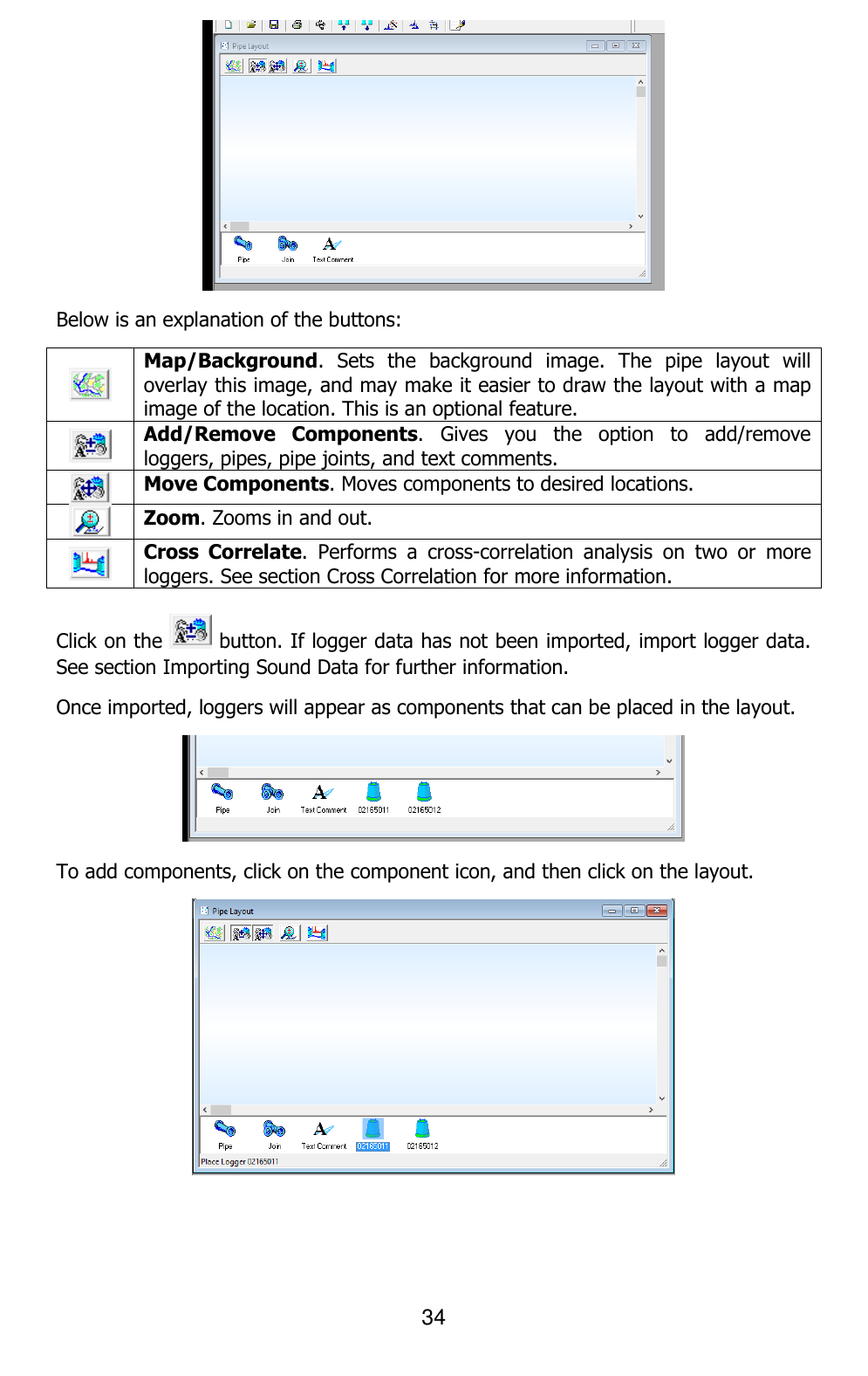 34   Below is an explanation of the buttons:  Map/Background.  Sets  the  background  image.  The  pipe  layout  will overlay this image, and may make it easier to draw the layout with a map image of the location. This is an optional feature.  Add/Remove  Components.  Gives  you  the  option  to  add/remove loggers, pipes, pipe joints, and text comments.  Move Components. Moves components to desired locations.  Zoom. Zooms in and out.   Cross  Correlate.  Performs  a  cross-correlation  analysis  on  two  or  more loggers. See section Cross Correlation for more information.  Click on the   button. If logger data has not been imported, import logger data. See section Importing Sound Data for further information. Once imported, loggers will appear as components that can be placed in the layout.   To add components, click on the component icon, and then click on the layout.  