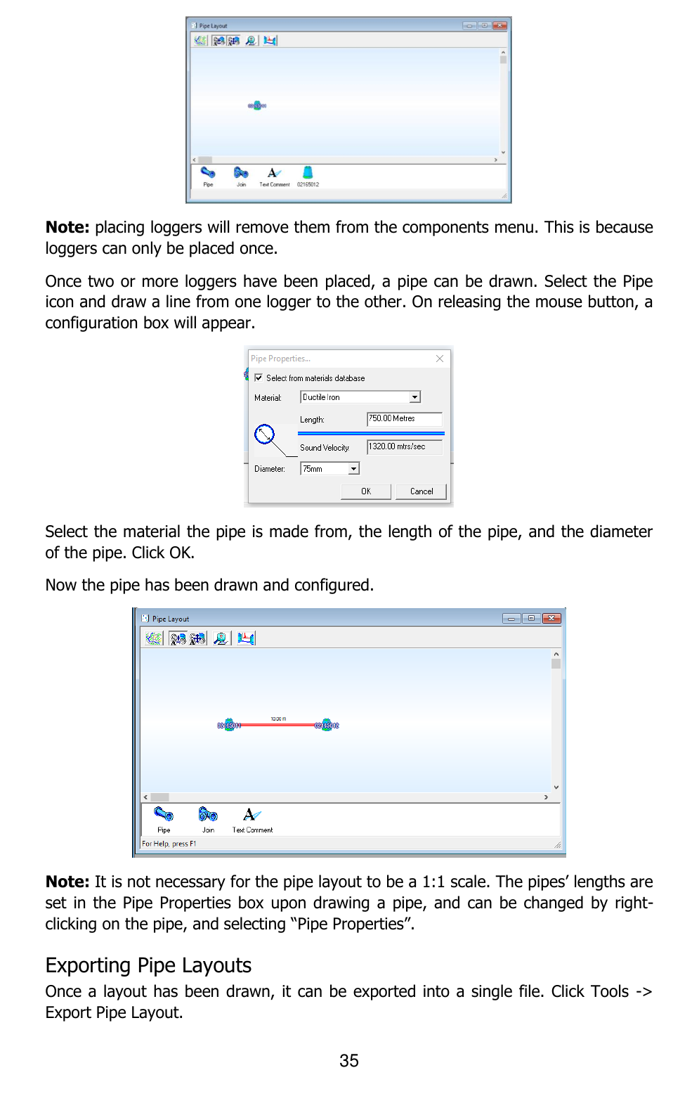 35   Note: placing loggers will remove them from the components menu. This is because loggers can only be placed once. Once two or more loggers have been placed, a pipe can be drawn. Select the Pipe icon and draw a line from one logger to the other. On releasing the mouse button, a configuration box will appear.  Select the material the pipe is made from, the length of the pipe, and the diameter of the pipe. Click OK. Now the pipe has been drawn and configured.  Note: It is not necessary for the pipe layout to be a 1:1 scale. The pipes’ lengths are set in  the Pipe Properties box  upon drawing a  pipe, and can be  changed by right-clicking on the pipe, and selecting “Pipe Properties”. Exporting Pipe Layouts Once a layout has been drawn, it can be exported into a single file. Click Tools  -&gt; Export Pipe Layout. 