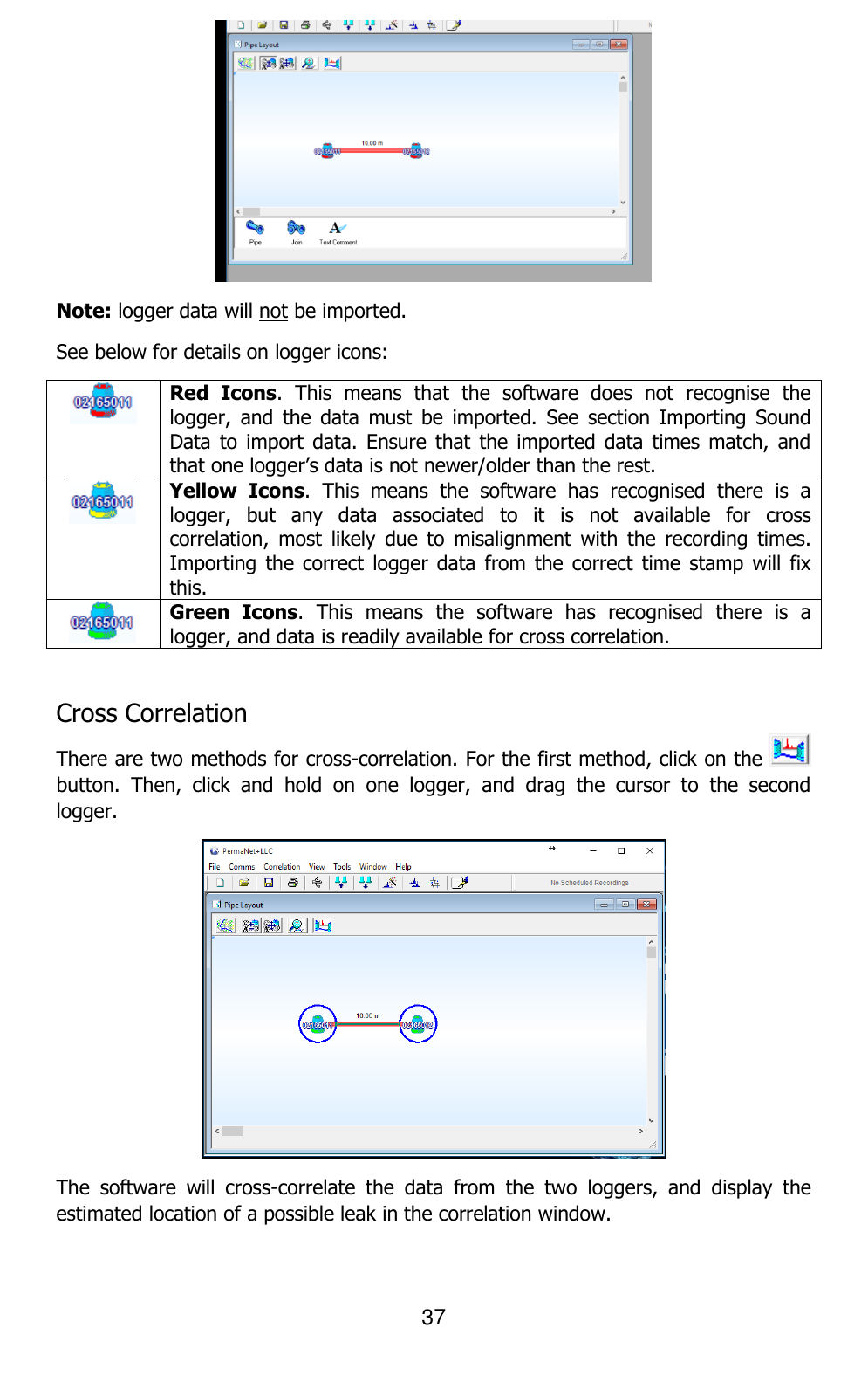 37   Note: logger data will not be imported. See below for details on logger icons:  Red  Icons.  This  means  that  the  software  does  not  recognise  the logger,  and  the  data  must  be  imported.  See  section  Importing  Sound Data to  import  data.  Ensure that  the  imported data  times  match, and that one logger’s data is not newer/older than the rest.  Yellow  Icons.  This  means  the  software  has  recognised  there  is  a logger,  but  any  data  associated  to  it  is  not  available  for  cross correlation,  most  likely  due  to  misalignment  with  the  recording  times. Importing the  correct  logger data  from  the correct  time  stamp will  fix this.  Green  Icons.  This  means  the  software  has  recognised  there  is  a logger, and data is readily available for cross correlation.  Cross Correlation There are two methods for cross-correlation. For the first method, click on the   button.  Then,  click  and  hold  on  one  logger,  and  drag  the  cursor  to  the  second logger.  The  software  will  cross-correlate  the  data  from  the  two  loggers,  and  display  the estimated location of a possible leak in the correlation window. 
