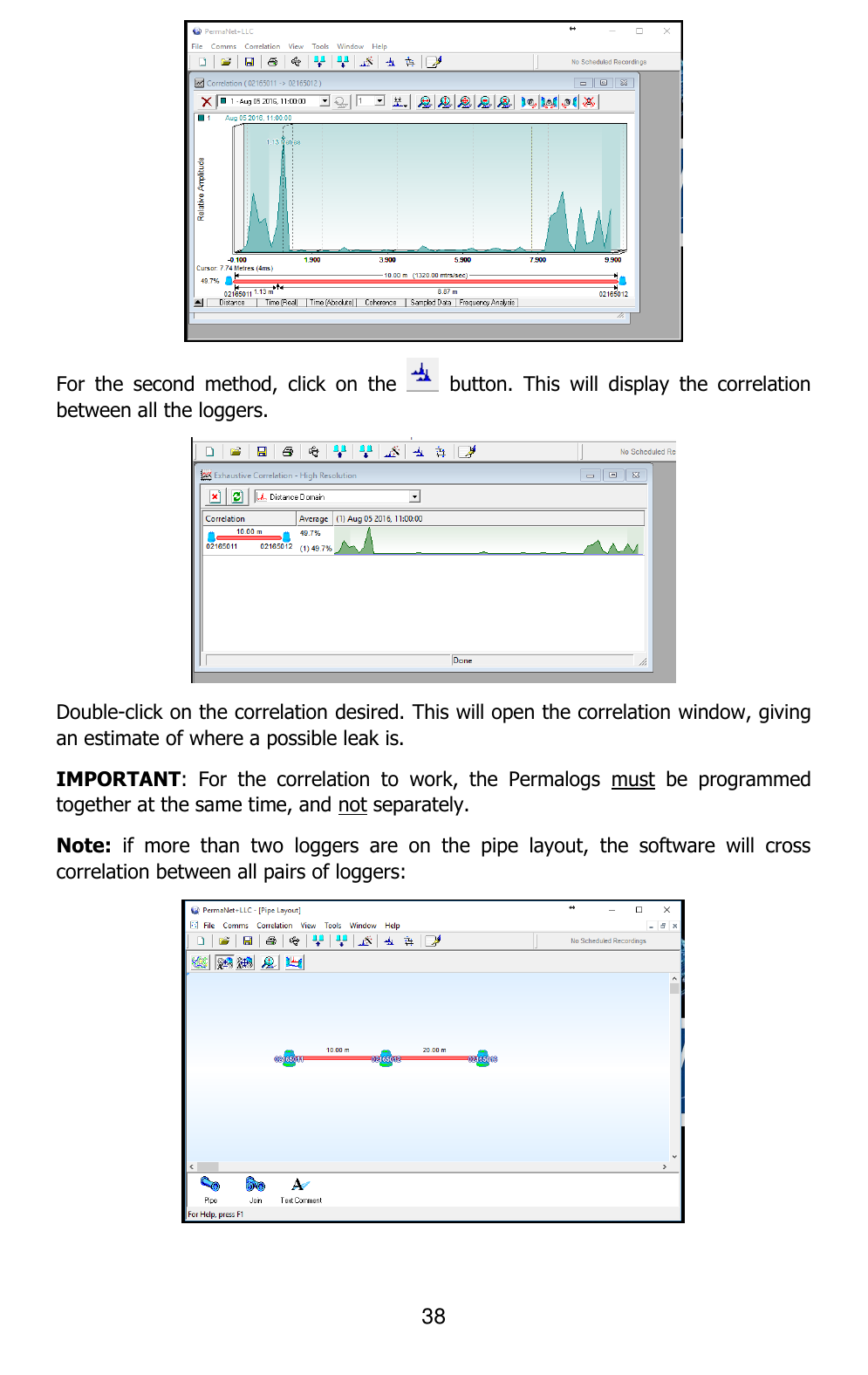 38   For  the  second  method,  click  on  the    button.  This  will  display  the  correlation between all the loggers.  Double-click on the correlation desired. This will open the correlation window, giving an estimate of where a possible leak is. IMPORTANT:  For  the  correlation  to  work,  the  Permalogs  must  be  programmed together at the same time, and not separately. Note:  if  more  than  two  loggers  are  on  the  pipe  layout,  the  software  will  cross correlation between all pairs of loggers:  