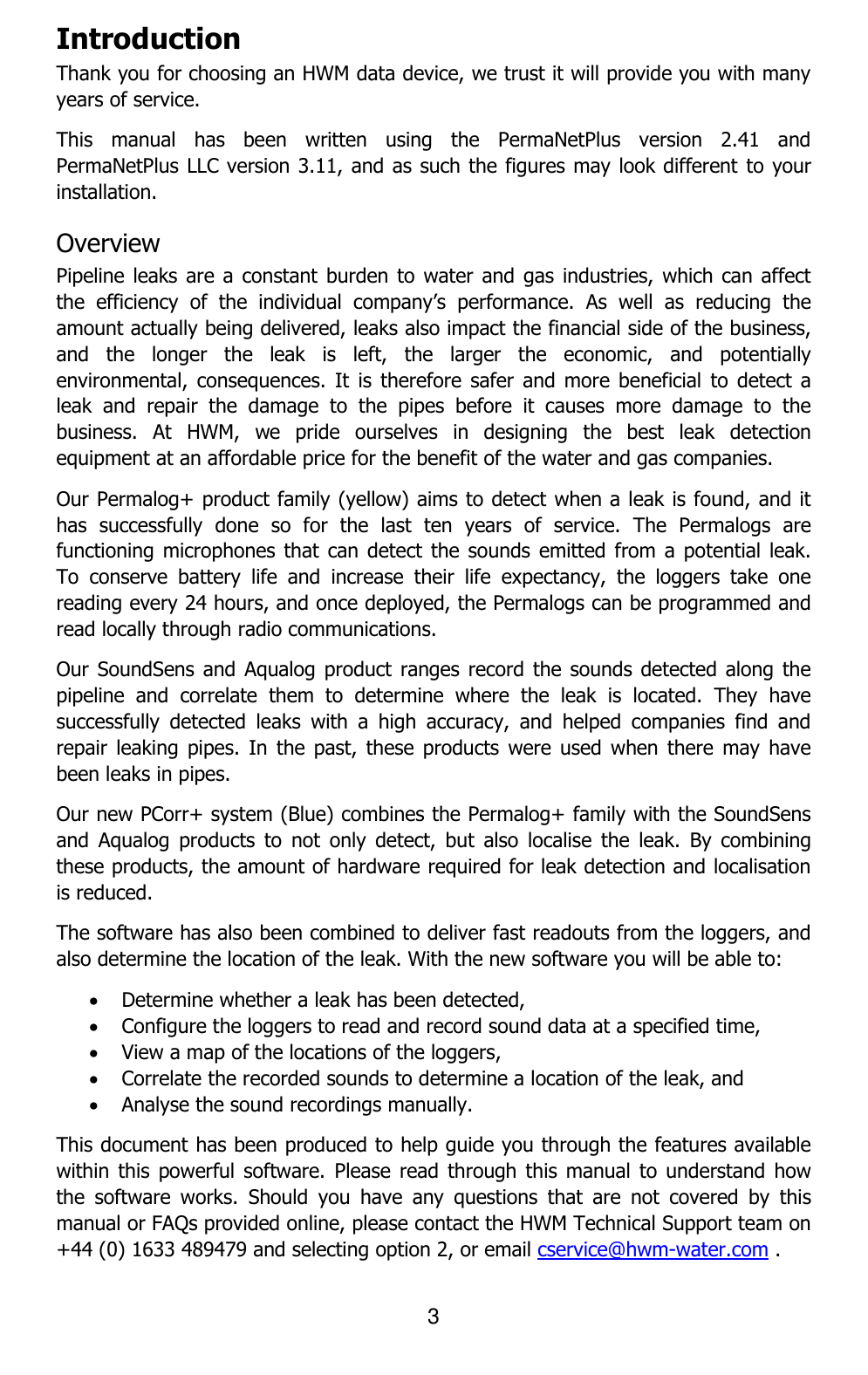 3  Introduction Thank you for choosing an HWM data device, we trust it will provide you with many years of service. This  manual  has  been  written  using  the  PermaNetPlus  version  2.41  and PermaNetPlus LLC version 3.11, and as such the figures may look different to your installation. Overview Pipeline leaks are a  constant burden to water and  gas industries, which can affect the  efficiency  of  the  individual  company’s  performance.  As  well  as  reducing  the amount actually being delivered, leaks also impact the financial side of the business, and  the  longer  the  leak  is  left,  the  larger  the  economic,  and  potentially environmental, consequences.  It  is  therefore  safer and  more beneficial  to  detect a leak  and  repair  the  damage  to  the  pipes  before  it  causes  more  damage  to  the business.  At  HWM,  we  pride  ourselves  in  designing  the  best  leak  detection equipment at an affordable price for the benefit of the water and gas companies. Our Permalog+ product family (yellow) aims to detect when a leak is found, and it has  successfully  done  so  for  the  last  ten  years  of  service.  The  Permalogs  are functioning microphones that  can detect  the sounds  emitted from a  potential leak. To  conserve  battery  life  and  increase  their  life  expectancy,  the  loggers  take  one reading every 24 hours, and once deployed, the Permalogs can be programmed and read locally through radio communications.  Our SoundSens and Aqualog product ranges record the  sounds detected along  the pipeline  and  correlate  them  to  determine  where  the  leak  is  located.  They  have successfully  detected  leaks  with  a  high  accuracy,  and  helped  companies  find  and repair leaking  pipes.  In  the  past, these  products  were  used when  there  may have been leaks in pipes. Our new PCorr+ system (Blue) combines the Permalog+ family with the SoundSens and  Aqualog  products  to  not  only  detect,  but  also  localise  the  leak.  By  combining these products, the amount of hardware required for leak detection and localisation is reduced. The software has also been combined to deliver fast readouts from the loggers, and also determine the location of the leak. With the new software you will be able to:  Determine whether a leak has been detected,  Configure the loggers to read and record sound data at a specified time,  View a map of the locations of the loggers,  Correlate the recorded sounds to determine a location of the leak, and  Analyse the sound recordings manually. This document has been produced to help guide you through the features available within this  powerful software.  Please read  through this  manual to  understand how the  software  works.  Should  you  have  any  questions  that  are  not  covered  by  this manual or FAQs provided online, please contact the HWM Technical Support team on +44 (0) 1633 489479 and selecting option 2, or email cservice@hwm-water.com .  