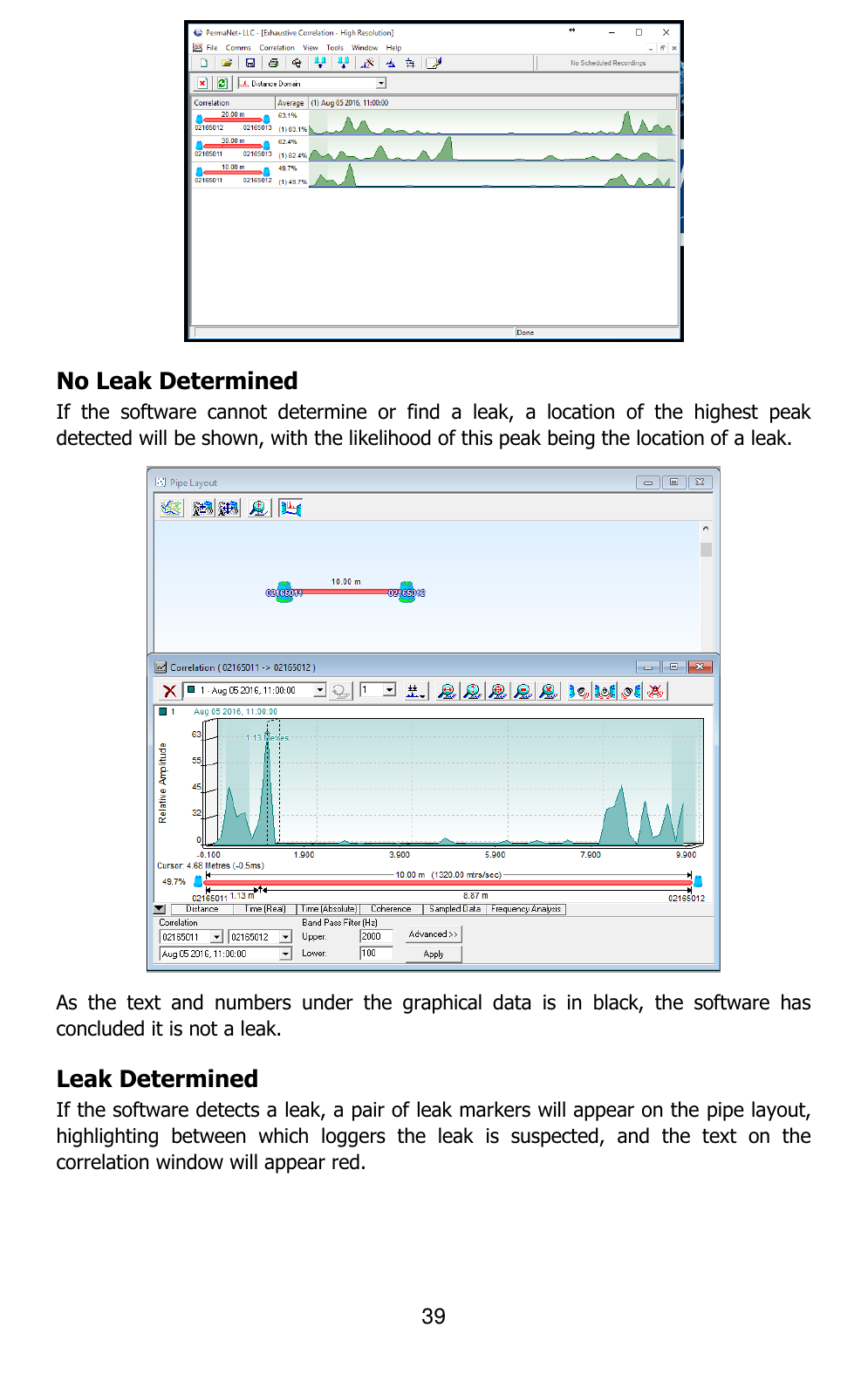 39   No Leak Determined If  the  software  cannot  determine  or  find  a  leak,  a  location  of  the  highest  peak detected will be shown, with the likelihood of this peak being the location of a leak.  As  the  text  and  numbers  under  the  graphical  data  is  in  black,  the  software  has concluded it is not a leak. Leak Determined If the software detects a leak, a pair of leak markers will appear on the pipe layout, highlighting  between  which  loggers  the  leak  is  suspected,  and  the  text  on  the correlation window will appear red. 