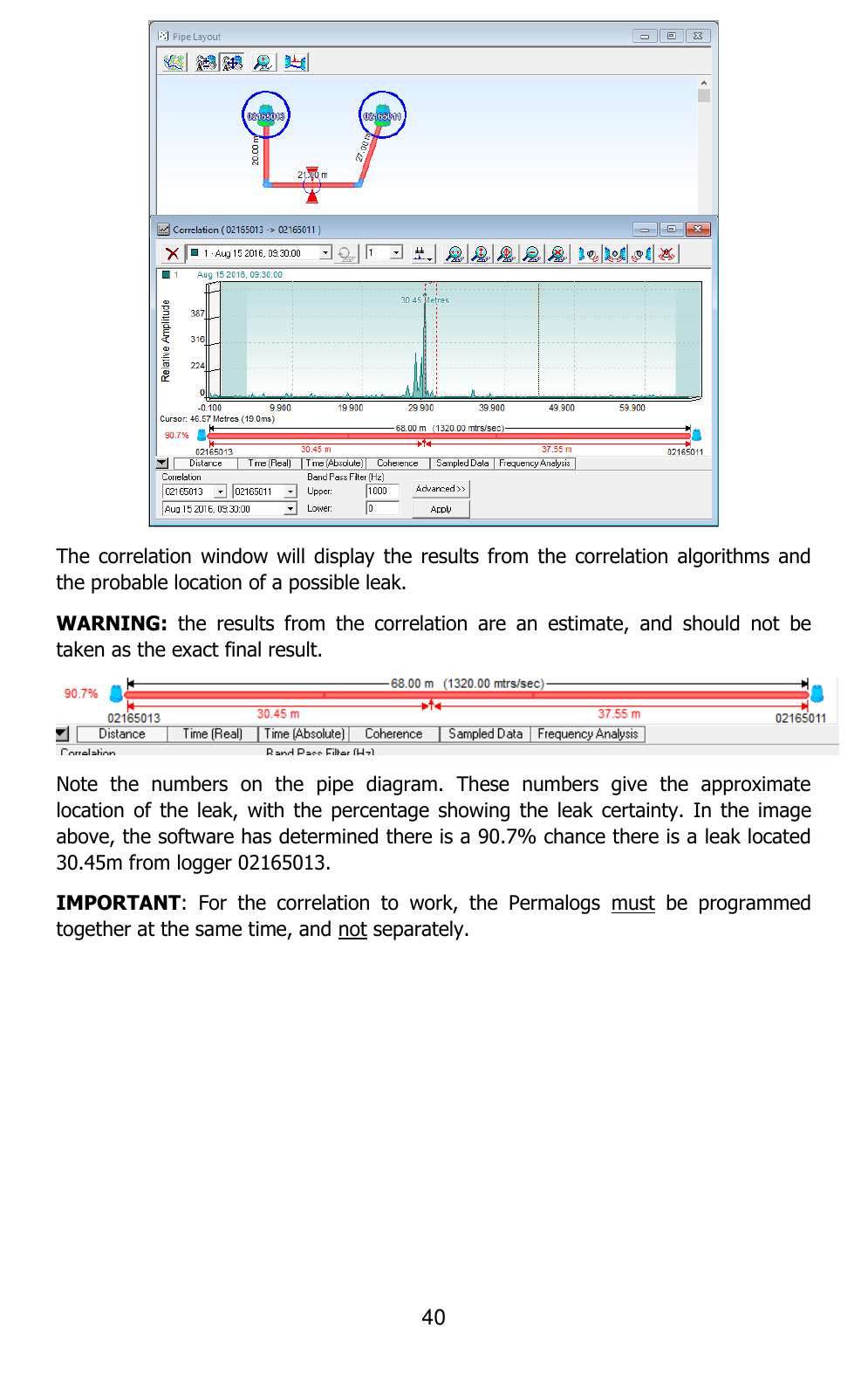 40   The correlation  window will  display  the results  from the  correlation algorithms and the probable location of a possible leak.  WARNING:  the  results  from  the  correlation  are  an  estimate,  and  should  not  be taken as the exact final result.  Note  the  numbers  on  the  pipe  diagram.  These  numbers  give  the  approximate location of  the  leak, with  the percentage  showing the  leak  certainty.  In the  image above, the software has determined there is a 90.7% chance there is a leak located 30.45m from logger 02165013. IMPORTANT:  For  the  correlation  to  work,  the  Permalogs  must  be  programmed together at the same time, and not separately.     