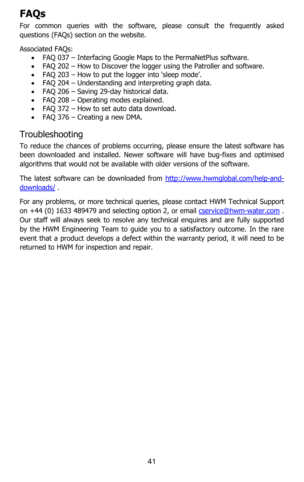 41  FAQs For  common  queries  with  the  software,  please  consult  the  frequently  asked questions (FAQs) section on the website.  Associated FAQs:  FAQ 037 – Interfacing Google Maps to the PermaNetPlus software.  FAQ 202 – How to Discover the logger using the Patroller and software.  FAQ 203 – How to put the logger into ‘sleep mode’.  FAQ 204 – Understanding and interpreting graph data.  FAQ 206 – Saving 29-day historical data.  FAQ 208 – Operating modes explained.  FAQ 372 – How to set auto data download.  FAQ 376 – Creating a new DMA. Troubleshooting To reduce the chances of problems occurring, please ensure the latest software has been  downloaded and  installed.  Newer software  will  have  bug-fixes  and  optimised algorithms that would not be available with older versions of the software. The latest software can be downloaded from http://www.hwmglobal.com/help-and-downloads/ . For any problems, or more technical queries, please contact HWM Technical Support on +44 (0) 1633 489479 and selecting option 2, or email cservice@hwm-water.com . Our staff will always seek to resolve any technical enquires and are fully supported by the HWM Engineering Team to guide you to a satisfactory outcome. In the rare event that a product develops a defect within the warranty period, it will need to be returned to HWM for inspection and repair.    