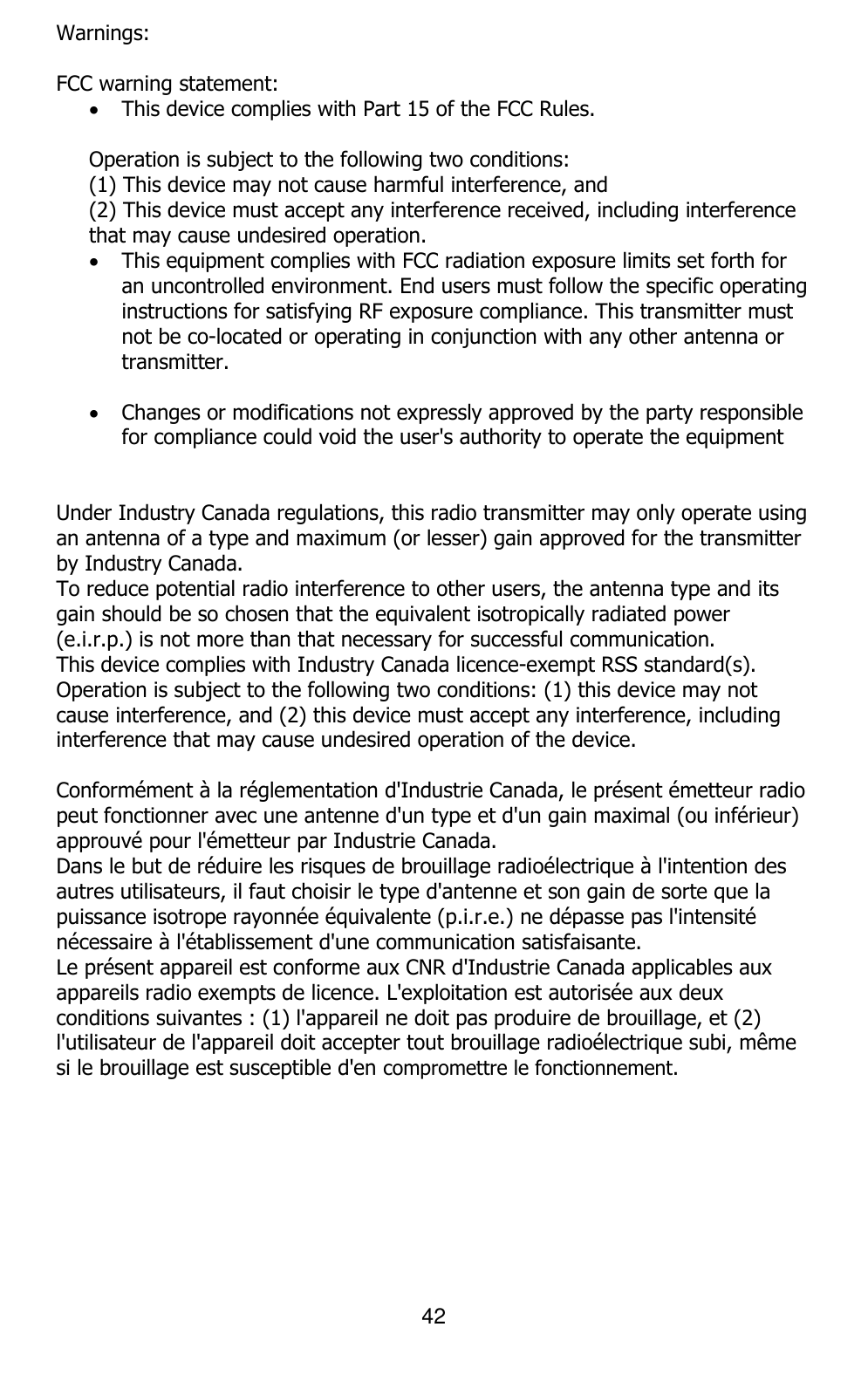 42  Warnings:  FCC warning statement:   This device complies with Part 15 of the FCC Rules.   Operation is subject to the following two conditions:  (1) This device may not cause harmful interference, and  (2) This device must accept any interference received, including interference that may cause undesired operation.   This equipment complies with FCC radiation exposure limits set forth for an uncontrolled environment. End users must follow the specific operating instructions for satisfying RF exposure compliance. This transmitter must not be co-located or operating in conjunction with any other antenna or transmitter.    Changes or modifications not expressly approved by the party responsible for compliance could void the user&apos;s authority to operate the equipment    Under Industry Canada regulations, this radio transmitter may only operate using an antenna of a type and maximum (or lesser) gain approved for the transmitter by Industry Canada.  To reduce potential radio interference to other users, the antenna type and its gain should be so chosen that the equivalent isotropically radiated power (e.i.r.p.) is not more than that necessary for successful communication.  This device complies with Industry Canada licence-exempt RSS standard(s). Operation is subject to the following two conditions: (1) this device may not cause interference, and (2) this device must accept any interference, including interference that may cause undesired operation of the device.  Conformément à la réglementation d&apos;Industrie Canada, le présent émetteur radio peut fonctionner avec une antenne d&apos;un type et d&apos;un gain maximal (ou inférieur) approuvé pour l&apos;émetteur par Industrie Canada.  Dans le but de réduire les risques de brouillage radioélectrique à l&apos;intention des autres utilisateurs, il faut choisir le type d&apos;antenne et son gain de sorte que la puissance isotrope rayonnée équivalente (p.i.r.e.) ne dépasse pas l&apos;intensité nécessaire à l&apos;établissement d&apos;une communication satisfaisante. Le présent appareil est conforme aux CNR d&apos;Industrie Canada applicables aux appareils radio exempts de licence. L&apos;exploitation est autorisée aux deux conditions suivantes : (1) l&apos;appareil ne doit pas produire de brouillage, et (2) l&apos;utilisateur de l&apos;appareil doit accepter tout brouillage radioélectrique subi, même si le brouillage est susceptible d&apos;en compromettre le fonctionnement.   