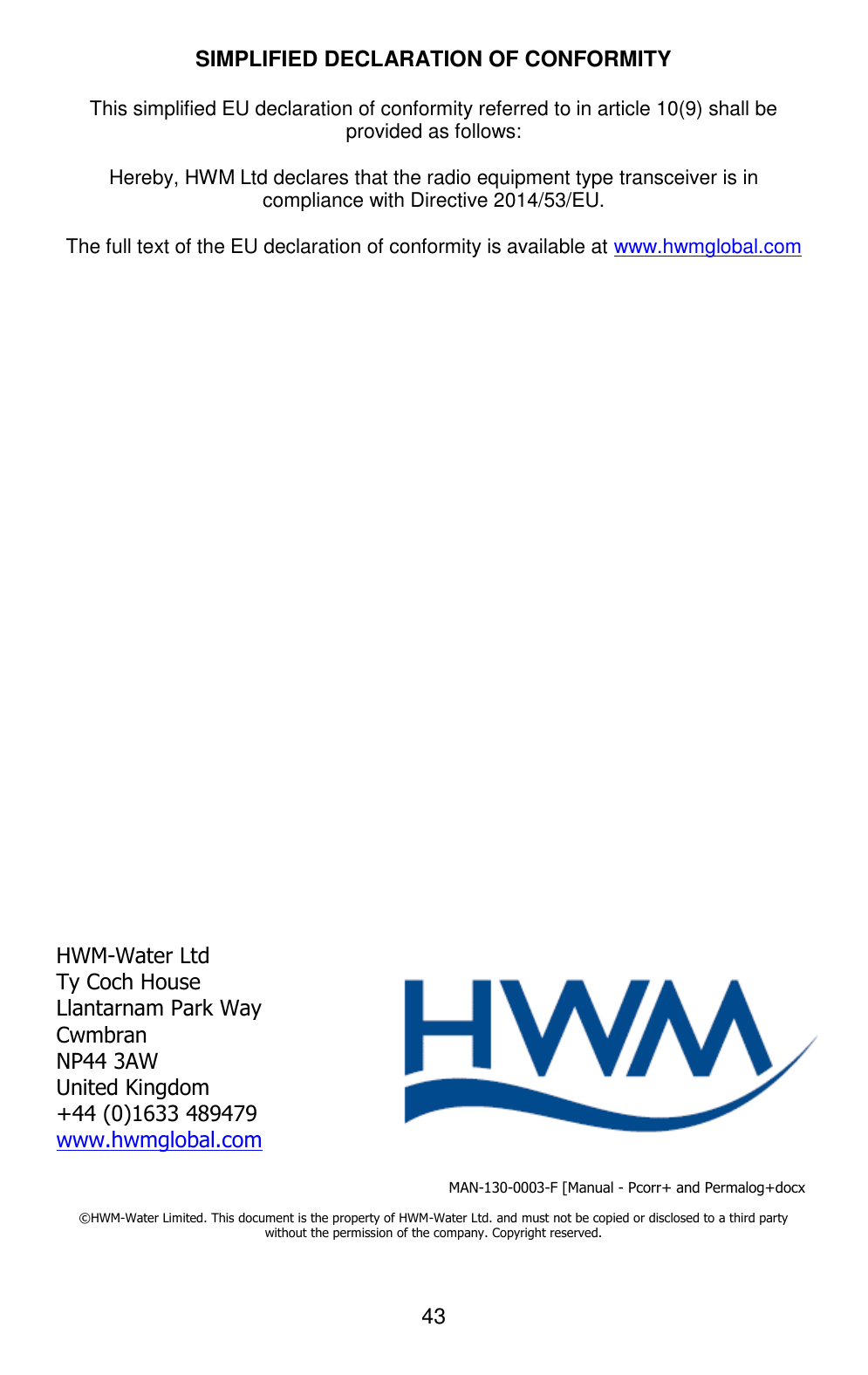 43   SIMPLIFIED DECLARATION OF CONFORMITY  This simplified EU declaration of conformity referred to in article 10(9) shall be provided as follows:   Hereby, HWM Ltd declares that the radio equipment type transceiver is in compliance with Directive 2014/53/EU.  The full text of the EU declaration of conformity is available at www.hwmglobal.com                           HWM-Water Ltd Ty Coch House Llantarnam Park Way Cwmbran NP44 3AW United Kingdom +44 (0)1633 489479 www.hwmglobal.com                                                     MAN-130-0003-F [Manual - Pcorr+ and Permalog+docx  ©HWM-Water Limited. This document is the property of HWM-Water Ltd. and must not be copied or disclosed to a third party without the permission of the company. Copyright reserved.  