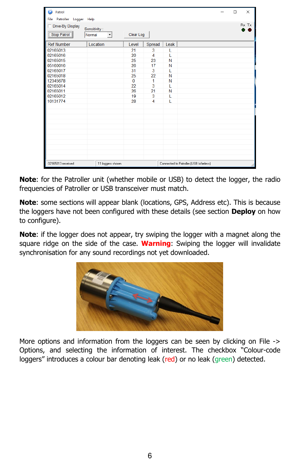 6   Note: for the Patroller unit (whether mobile or USB) to detect the logger, the radio frequencies of Patroller or USB transceiver must match. Note: some sections will appear blank (locations, GPS, Address etc). This is because the loggers have not been configured with these details (see section Deploy on how to configure).  Note: if the logger does not appear, try swiping the logger with a magnet along the square  ridge  on the  side of  the  case. Warning:  Swiping  the  logger  will  invalidate synchronisation for any sound recordings not yet downloaded.   More  options  and information  from  the  loggers can  be  seen  by  clicking  on  File  -&gt; Options,  and  selecting  the  information  of  interest.  The  checkbox  “Colour-code loggers” introduces a colour bar denoting leak (red) or no leak (green) detected. 