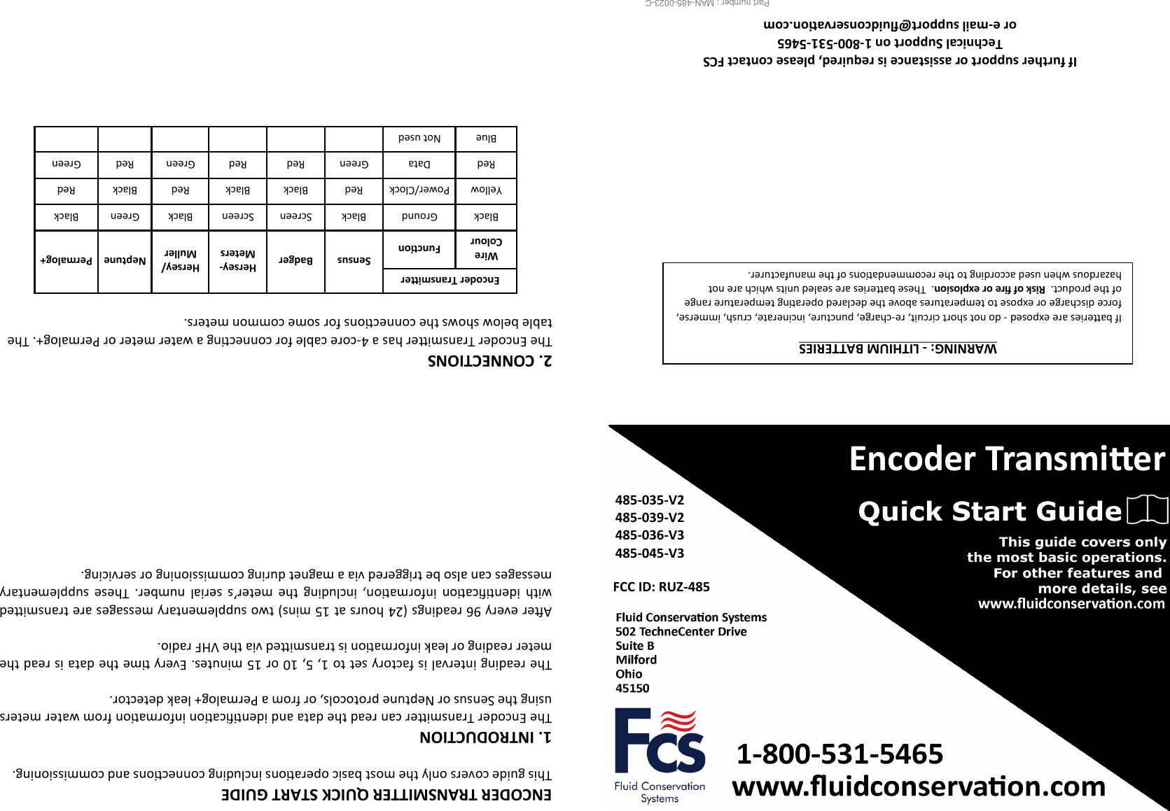  Encoder Transmier 485-035-V2 485-039-V2 485-036-V3 485-045-V3 FCC ID: RUZ-485 Part number : MAN-485-0023-C                     If further support or assistance is required, please contact FCS  Technical Support on 1-800-531-5465 or e-mail support@uidconservaon.com WARNING: - LITHIUM BATTERIES  If baeries are exposed - do not short circuit, re-charge, puncture, incinerate, crush, immerse, force discharge or expose to temperatures above the declared operang temperature range of the product.  Risk of re or explosion.  These baeries are sealed units which are not   hazardous when used according to the recommendaons of the manufacturer. 2. CONNECTIONS  The Encoder Transmier has a 4-core cable for connecng a water meter or Permalog+. The table below shows the connecons for some common meters.   Encoder Transmier Sensus  Badger  Hersey-Meters  Hersey/Muller  Neptune  Permalog+  Wire Colour Funcon Black Ground Black Screen Screen Black Green Black Yellow Power/Clock Red Black Black Red Black Red Red Data Green Red Red Green Red Green Blue Not used       ENCODER TRANSMITTER QUICK START GUIDE This guide covers only the most basic operaons including connecons and commissioning.  1. INTRODUCTION The Encoder Transmier can read the data and idencaon informaon from water meters using the Sensus or Neptune protocols, or from a Permalog+ leak detector.  The reading interval is factory set to 1, 5, 10 or 15 minutes. Every me the data is read the meter reading or leak informaon is transmied via the VHF radio.  Aer every 96 readings (24 hours at 15 mins) two supplementary messages are transmied with  idencaon  informaon,  including  the  meter’s  serial  number.  These  supplementary messages can also be triggered via a magnet during commissioning or servicing.   