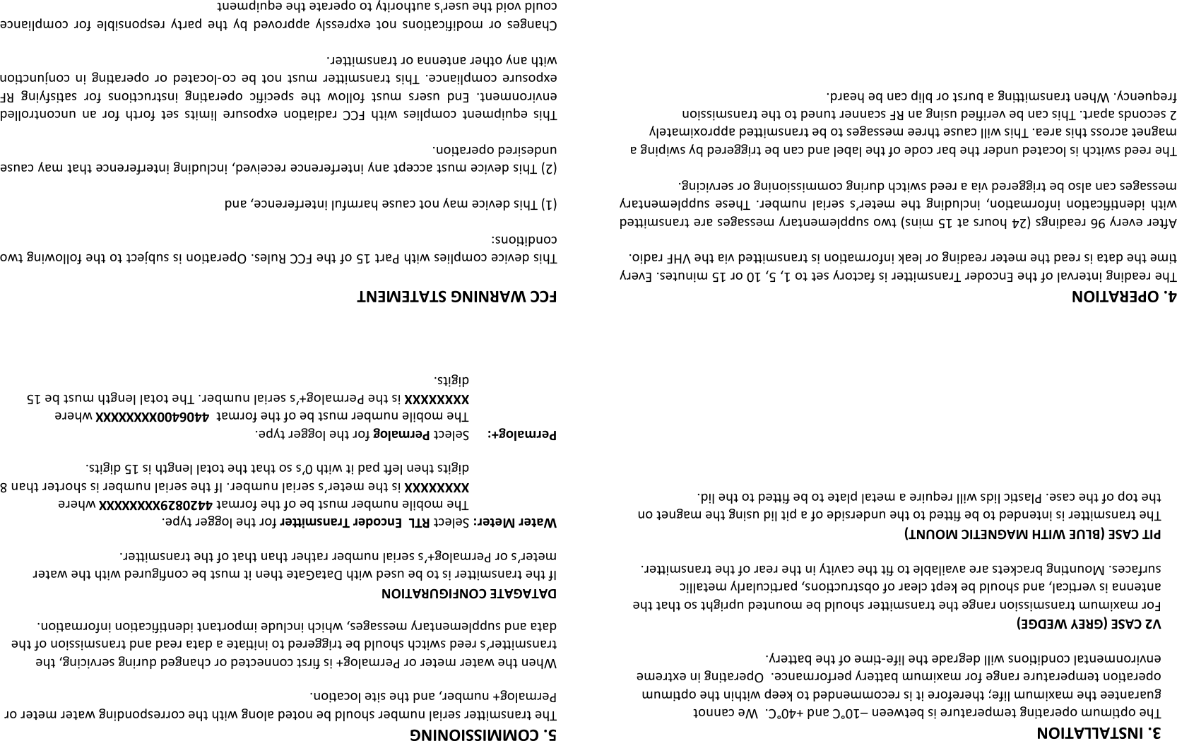 3. INSTALLATION The opmum operang temperature is between –10°C and +40°C.  We cannot         guarantee the maximum life; therefore it is recommended to keep within the opmum        operaon temperature range for maximum baery performance.  Operang in extreme    environmental condions will degrade the life-me of the baery.  V2 CASE (GREY WEDGE) For maximum transmission range the transmier should be mounted upright so that the antenna is vercal, and should be kept clear of obstrucons, parcularly metallic       surfaces. Mounng brackets are available to t the cavity in the rear of the transmier.  PIT CASE (BLUE WITH MAGNETIC MOUNT) The transmier is intended to be ed to the underside of a pit lid using the magnet on the top of the case. Plasc lids will require a metal plate to be ed to the lid. 4. OPERATION The reading interval of the Encoder Transmier is factory set to 1, 5, 10 or 15 minutes. Every me the data is read the meter reading or leak informaon is transmied via the VHF radio.  Aer every 96 readings (24 hours at 15 mins) two supplementary messages are transmied with  idencaon  informaon,  including  the  meter’s  serial  number.  These  supplementary messages can also be triggered via a reed switch during commissioning or servicing.  The reed switch is located under the bar code of the label and can be triggered by swiping a magnet across this area. This will cause three messages to be transmied approximately 2 seconds apart. This can be veried using an RF scanner tuned to the transmission frequency. When transming a burst or blip can be heard. FCC WARNING STATEMENT  This device complies with Part 15 of the FCC Rules. Operaon is subject to the following two condions:   (1) This device may not cause harmful interference, and   (2) This device must accept any interference received, including interference that may cause undesired operaon.   This  equipment  complies  with  FCC  radiaon  exposure  limits  set  forth  for  an  uncontrolled environment.  End  users  must  follow  the  specic  operang  instrucons  for  sasfying  RF exposure  compliance.  This  transmier  must  not  be  co-located  or  operang  in  conjuncon with any other antenna or transmier.   Changes  or  modicaons  not  expressly  approved  by  the  party  responsible  for  compliance could void the user&apos;s authority to operate the equipment 5. COMMISSIONING The transmier serial number should be noted along with the corresponding water meter or Permalog+ number, and the site locaon.  When the water meter or Permalog+ is rst connected or changed during servicing, the transmier’s reed switch should be triggered to iniate a data read and transmission of the data and supplementary messages, which include important idencaon informaon.  DATAGATE CONFIGURATION If the transmier is to be used with DataGate then it must be congured with the water meter’s or Permalog+’s serial number rather than that of the transmier.  Water Meter: Select RTL  Encoder Transmier for the logger type. The mobile number must be of the format 4420829XXXXXXXX where XXXXXXXX is the meter’s serial number. If the serial number is shorter than 8 digits then le pad it with 0’s so that the total length is 15 digits.  Permalog+: Select Permalog for the logger type. The mobile number must be of the format  4406400XXXXXXXX where XXXXXXXX is the Permalog+’s serial number. The total length must be 15 digits. 