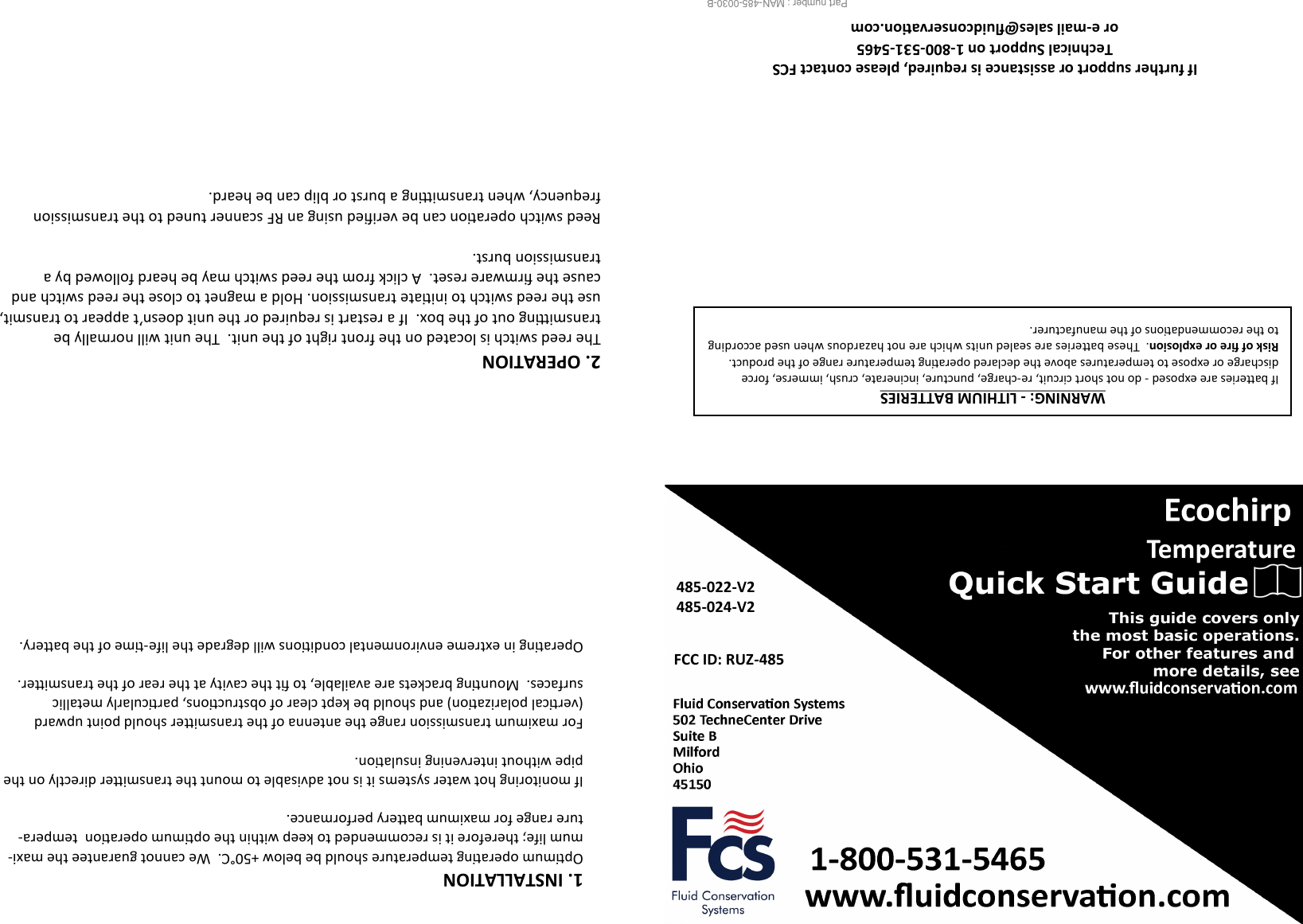  485-022-V2 485-024-V2 FCC ID: RUZ-485 Temperature Part number : MAN-485-0030-B                     If further support or assistance is required, please contact FCS Technical Support on 1-800-531-5465 or e-mail sales@uidconservaon.com WARNING: - LITHIUM BATTERIES If baeries are exposed - do not short circuit, re-charge, puncture, incinerate, crush, immerse, force  discharge or expose to temperatures above the declared operang temperature range of the product.  Risk of re or explosion.  These baeries are sealed units which are not hazardous when used according to the recommendaons of the manufacturer.   2. OPERATION The reed switch is located on the front right of the unit.  The unit will normally be transming out of the box.  If a restart is required or the unit doesn’t appear to transmit, use the reed switch to iniate transmission. Hold a magnet to close the reed switch and cause the rmware reset.  A click from the reed switch may be heard followed by a transmission burst.  Reed switch operaon can be veried using an RF scanner tuned to the transmission frequency, when transming a burst or blip can be heard.  1. INSTALLATION Opmum operang temperature should be below +50°C.  We cannot guarantee the maxi-mum life; therefore it is recommended to keep within the opmum operaon  tempera-ture range for maximum baery performance.  If monitoring hot water systems it is not advisable to mount the transmier directly on the pipe without intervening insulaon.  For maximum transmission range the antenna of the transmier should point upward (vercal polarizaon) and should be kept clear of obstrucons, parcularly metallic   surfaces.  Mounng brackets are available, to t the cavity at the rear of the transmier.  Operang in extreme environmental condions will degrade the life-me of the baery. 