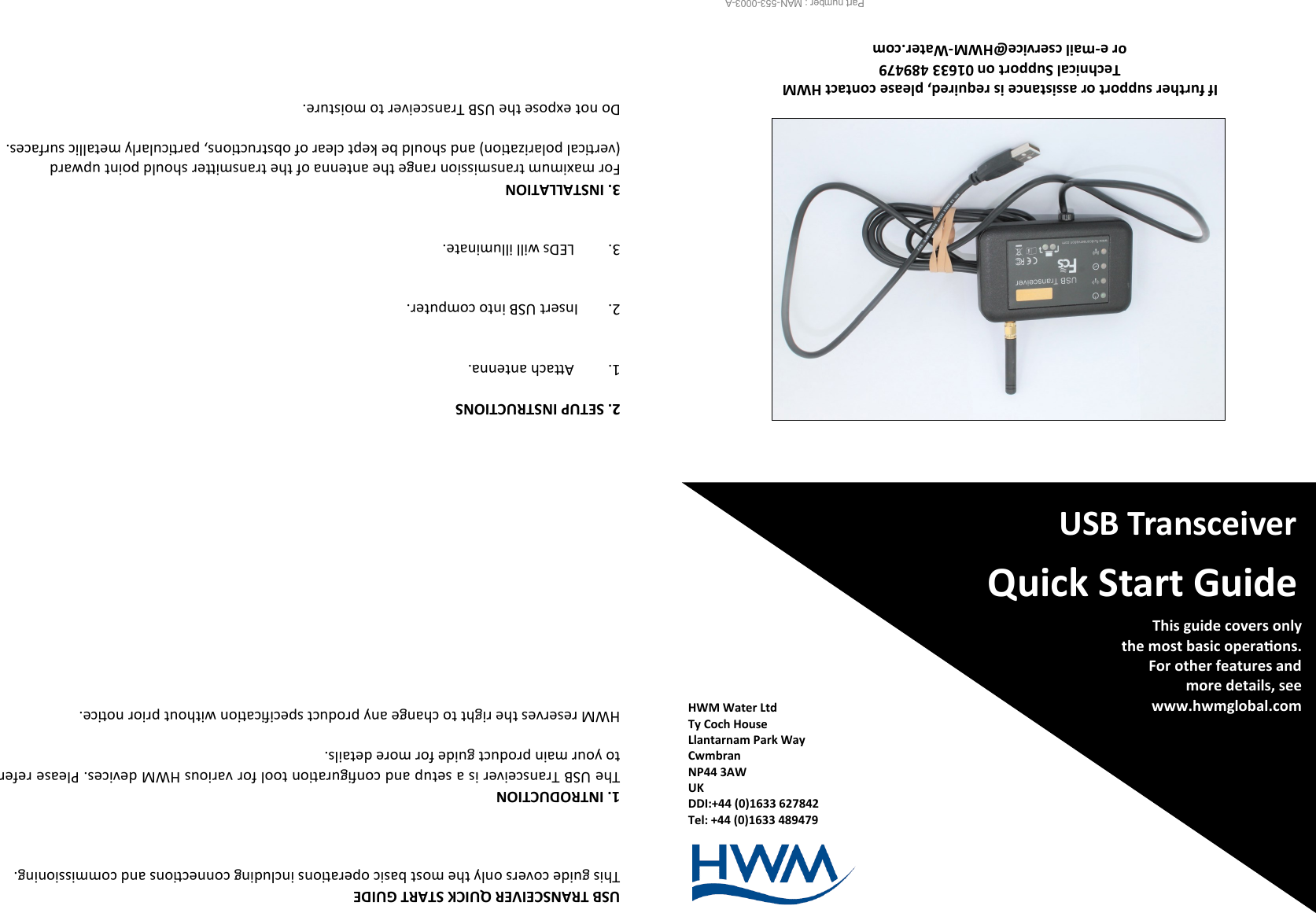 HWM Water Ltd Ty Coch House Llantarnam Park Way Cwmbran NP44 3AW UK DDI:+44 (0)1633 627842 Tel: +44 (0)1633 489479   USB Transceiver Quick Start Guide This guide covers only   the most basic operaons. For other features and  more details, see www.hwmglobal.com  Part number : MAN-553-0003-A                    If further support or assistance is required, please contact HWM  Technical Support on 01633 489479  or e-mail cservice@HWM-Water.com 2. SETUP INSTRUCTIONS  1. Aach antenna.   2.        Insert USB into computer.   3.         LEDs will illuminate.   3. INSTALLATION For maximum transmission range the antenna of the transmier should point upward (vercal polarizaon) and should be kept clear of obstrucons, parcularly metallic surfaces.    Do not expose the USB Transceiver to moisture. USB TRANSCEIVER QUICK START GUIDE This guide covers only the most basic operaons including connecons and commissioning.    1. INTRODUCTION The USB Transceiver is a setup and conguraon tool for various HWM devices. Please refer to your main product guide for more details.  HWM reserves the right to change any product specicaon without prior noce. 