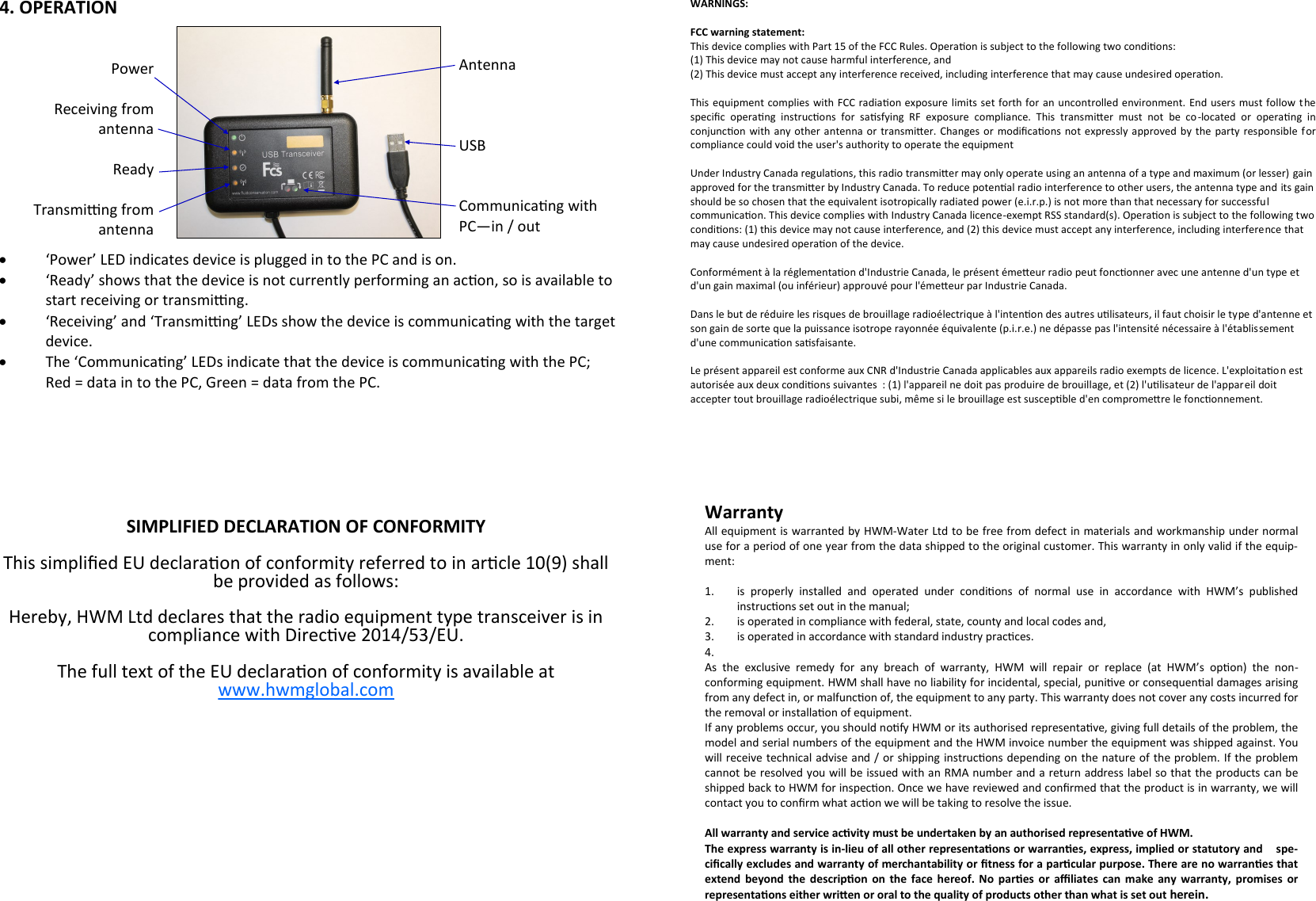 Warranty All equipment is warranted by HWM-Water Ltd to be free from defect in materials and workmanship under normal use for a period of one year from the data shipped to the original customer. This warranty in only valid if the equip-ment:  1. is  properly  installed  and  operated  under  condions  of  normal  use  in  accordance  with  HWM’s  published     instrucons set out in the manual; 2. is operated in compliance with federal, state, county and local codes and, 3. is operated in accordance with standard industry pracces. 4.   As  the  exclusive  remedy  for  any  breach  of  warranty,  HWM  will  repair  or  replace  (at  HWM’s  opon)  the  non-conforming equipment. HWM shall have no liability for incidental, special, punive or consequenal damages arising from any defect in, or malfuncon of, the equipment to any party. This warranty does not cover any costs incurred for the removal or installaon of equipment. If any problems occur, you should nofy HWM or its authorised representave, giving full details of the problem, the model and serial numbers of the equipment and the HWM invoice number the equipment was shipped against. You will receive technical advise and / or shipping instrucons depending on the nature of the problem. If the problem cannot be resolved you will be issued with an RMA number and a return address label so that the products can be shipped back to HWM for inspecon. Once we have reviewed and conrmed that the product is in warranty, we will contact you to conrm what acon we will be taking to resolve the issue.  All warranty and service acvity must be undertaken by an authorised representave of HWM. The express warranty is in-lieu of all other representaons or warranes, express, implied or statutory and    spe-cically excludes and warranty of merchantability or tness for a parcular purpose. There are no warranes that extend  beyond  the  descripon  on  the  face  hereof.  No pares  or  aliates  can  make  any  warranty,  promises or representaons either wrien or oral to the quality of products other than what is set out herein. WARNINGS:  FCC warning statement: This device complies with Part 15 of the FCC Rules. Operaon is subject to the following two condions:  (1) This device may not cause harmful interference, and  (2) This device must accept any interference received, including interference that may cause undesired operaon.   This equipment complies  with FCC radiaon exposure limits set forth for an uncontrolled environment. End  users  must follow  the specic  operang  instrucons  for  sasfying  RF  exposure  compliance.  This  transmier  must  not  be  co-located  or  operang  in conjuncon  with  any other  antenna or  transmier.  Changes or  modicaons  not  expressly  approved by  the  party responsible for compliance could void the user&apos;s authority to operate the equipment  Under Industry Canada regulaons, this radio transmier may only operate using an antenna of a type and maximum (or lesser) gain approved for the transmier by Industry Canada. To reduce potenal radio interference to other users, the antenna type and its gain should be so chosen that the equivalent isotropically radiated power (e.i.r.p.) is not more than that necessary for successful communicaon. This device complies with Industry Canada licence-exempt RSS standard(s). Operaon is subject to the following two condions: (1) this device may not cause interference, and (2) this device must accept any interference, including interference that may cause undesired operaon of the device.  Conformément à la réglementaon d&apos;Industrie Canada, le présent émeeur radio peut fonconner avec une antenne d&apos;un type et d&apos;un gain maximal (ou inférieur) approuvé pour l&apos;émeeur par Industrie Canada.   Dans le but de réduire les risques de brouillage radioélectrique à l&apos;intenon des autres ulisateurs, il faut choisir le type d&apos;antenne et son gain de sorte que la puissance isotrope rayonnée équivalente (p.i.r.e.) ne dépasse pas l&apos;intensité nécessaire à l&apos;établissement d&apos;une communicaon sasfaisante.  Le présent appareil est conforme aux CNR d&apos;Industrie Canada applicables aux appareils radio exempts de licence. L&apos;exploitaon est autorisée aux deux condions suivantes  : (1) l&apos;appareil ne doit pas produire de brouillage, et (2) l&apos;ulisateur de l&apos;appareil doit accepter tout brouillage radioélectrique subi, même si le brouillage est suscepble d&apos;en compromere le fonconnement. 4. OPERATION Power  Receiving from  antenna  Ready  Transming from  antenna Antenna    USB   Communicang with PC—in / out   ‘Power’ LED indicates device is plugged in to the PC and is on.    ‘Ready’ shows that the device is not currently performing an acon, so is available to start receiving or transming.    ‘Receiving’ and ‘Transming’ LEDs show the device is communicang with the target device.   The ‘Communicang’ LEDs indicate that the device is communicang with the PC;  Red = data in to the PC, Green = data from the PC.    SIMPLIFIED DECLARATION OF CONFORMITY  This simplied EU declaraon of conformity referred to in arcle 10(9) shall be provided as follows:   Hereby, HWM Ltd declares that the radio equipment type transceiver is in compliance with Direcve 2014/53/EU.  The full text of the EU declaraon of conformity is available at www.hwmglobal.com 