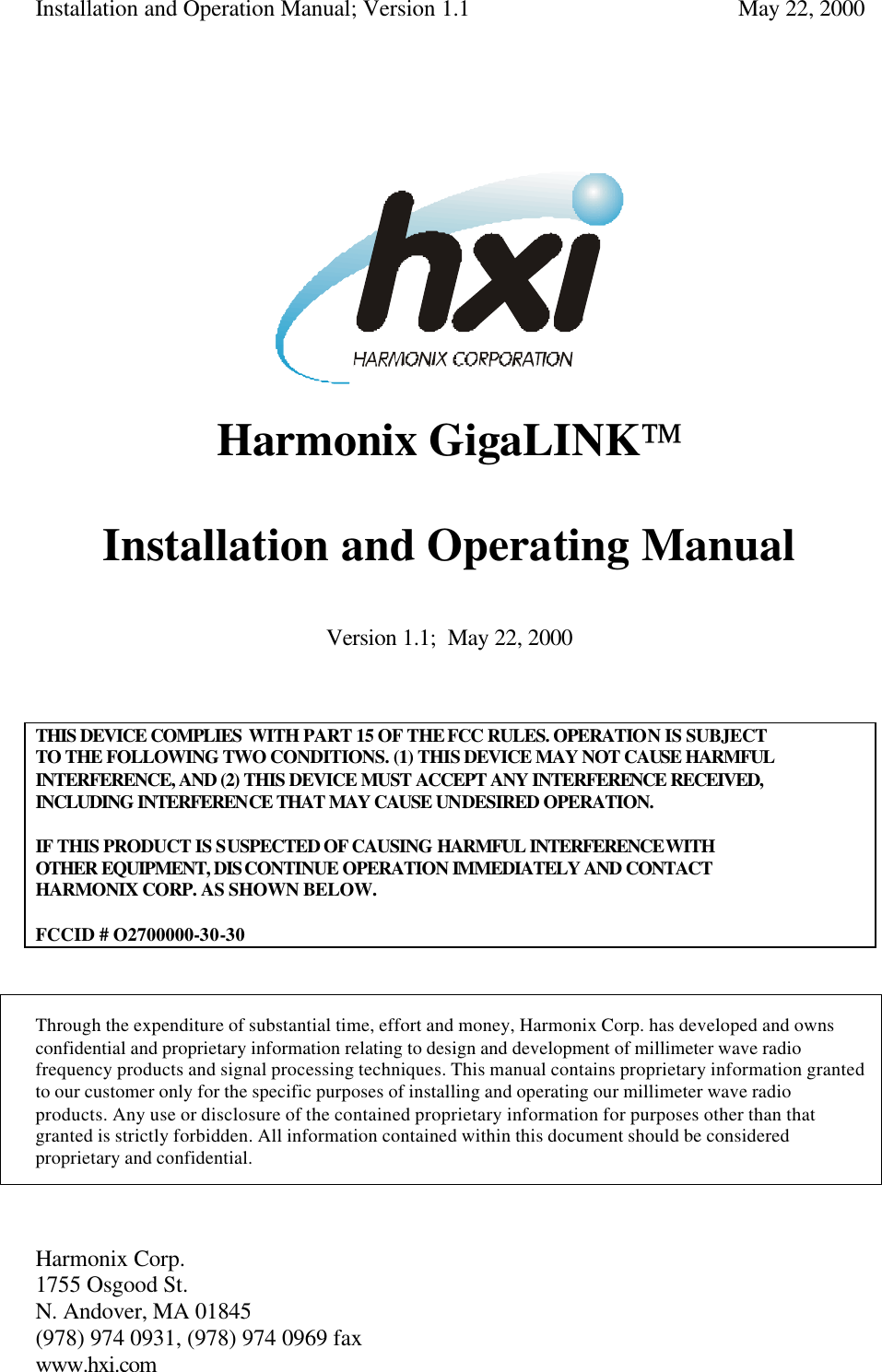 Installation and Operation Manual; Version 1.1  May 22, 2000 Harmonix Corp.        1755 Osgood St.       N. Andover, MA 01845 (978) 974 0931, (978) 974 0969 fax www.hxi.com        Harmonix GigaLINK  Installation and Operating Manual  Version 1.1;  May 22, 2000    THIS DEVICE COMPLIES WITH PART 15 OF THE FCC RULES. OPERATION IS SUBJECT TO THE FOLLOWING TWO CONDITIONS. (1) THIS DEVICE MAY NOT CAUSE HARMFUL INTERFERENCE, AND (2) THIS DEVICE MUST ACCEPT ANY INTERFERENCE RECEIVED, INCLUDING INTERFERENCE THAT MAY CAUSE UNDESIRED OPERATION.  IF THIS PRODUCT IS SUSPECTED OF CAUSING HARMFUL INTERFERENCE WITH OTHER EQUIPMENT, DISCONTINUE OPERATION IMMEDIATELY AND CONTACT HARMONIX CORP. AS SHOWN BELOW.  FCCID # O2700000-30-30    Through the expenditure of substantial time, effort and money, Harmonix Corp. has developed and owns confidential and proprietary information relating to design and development of millimeter wave radio frequency products and signal processing techniques. This manual contains proprietary information granted to our customer only for the specific purposes of installing and operating our millimeter wave radio products. Any use or disclosure of the contained proprietary information for purposes other than that granted is strictly forbidden. All information contained within this document should be considered proprietary and confidential.  