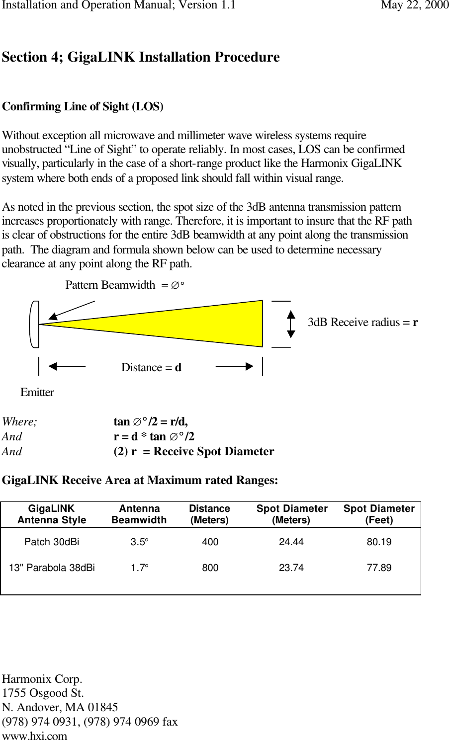 Installation and Operation Manual; Version 1.1  May 22, 2000 Harmonix Corp.        1755 Osgood St.       N. Andover, MA 01845 (978) 974 0931, (978) 974 0969 fax www.hxi.com   Section 4; GigaLINK Installation Procedure   Confirming Line of Sight (LOS)  Without exception all microwave and millimeter wave wireless systems require unobstructed “Line of Sight” to operate reliably. In most cases, LOS can be confirmed visually, particularly in the case of a short-range product like the Harmonix GigaLINK system where both ends of a proposed link should fall within visual range.   As noted in the previous section, the spot size of the 3dB antenna transmission pattern increases proportionately with range. Therefore, it is important to insure that the RF path is clear of obstructions for the entire 3dB beamwidth at any point along the transmission path.  The diagram and formula shown below can be used to determine necessary clearance at any point along the RF path.                   Emitter        Where;      tan ∅°/2 = r/d, And   r = d * tan ∅°/2    And   (2) r  = Receive Spot Diameter  GigaLINK Receive Area at Maximum rated Ranges:       GigaLINK Antenna Style Antenna Beamwidth Distance (Meters)  Spot Diameter (Meters) Spot Diameter (Feet) Patch 30dBi 3.5° 400  24.44 80.19 13&quot; Parabola 38dBi 1.7° 800  23.74 77.89          Distance = d Pattern Beamwidth  = ∅° 3dB Receive radius = r 
