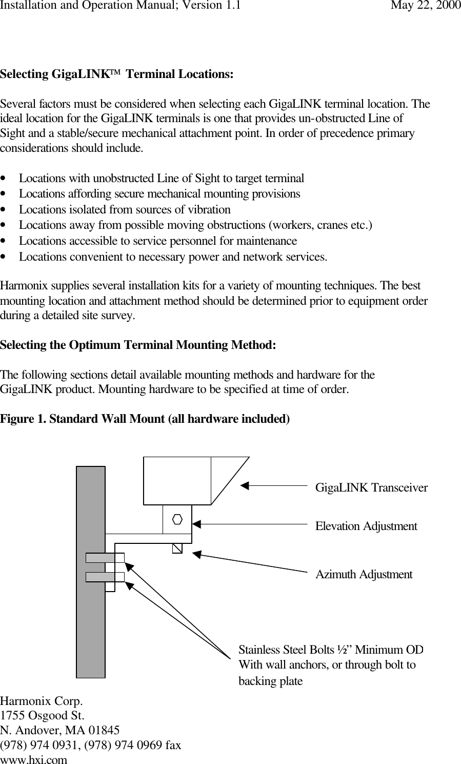 Installation and Operation Manual; Version 1.1  May 22, 2000 Harmonix Corp.        1755 Osgood St.       N. Andover, MA 01845 (978) 974 0931, (978) 974 0969 fax www.hxi.com    Selecting GigaLINK Terminal Locations:  Several factors must be considered when selecting each GigaLINK terminal location. The ideal location for the GigaLINK terminals is one that provides un-obstructed Line of Sight and a stable/secure mechanical attachment point. In order of precedence primary considerations should include.  • Locations with unobstructed Line of Sight to target terminal • Locations affording secure mechanical mounting provisions • Locations isolated from sources of vibration • Locations away from possible moving obstructions (workers, cranes etc.) • Locations accessible to service personnel for maintenance • Locations convenient to necessary power and network services.  Harmonix supplies several installation kits for a variety of mounting techniques. The best mounting location and attachment method should be determined prior to equipment order during a detailed site survey.  Selecting the Optimum Terminal Mounting Method:  The following sections detail available mounting methods and hardware for the GigaLINK product. Mounting hardware to be specified at time of order.   Figure 1. Standard Wall Mount (all hardware included)                    GigaLINK Transceiver Elevation Adjustment Azimuth Adjustment Stainless Steel Bolts ½” Minimum OD With wall anchors, or through bolt to backing plate  