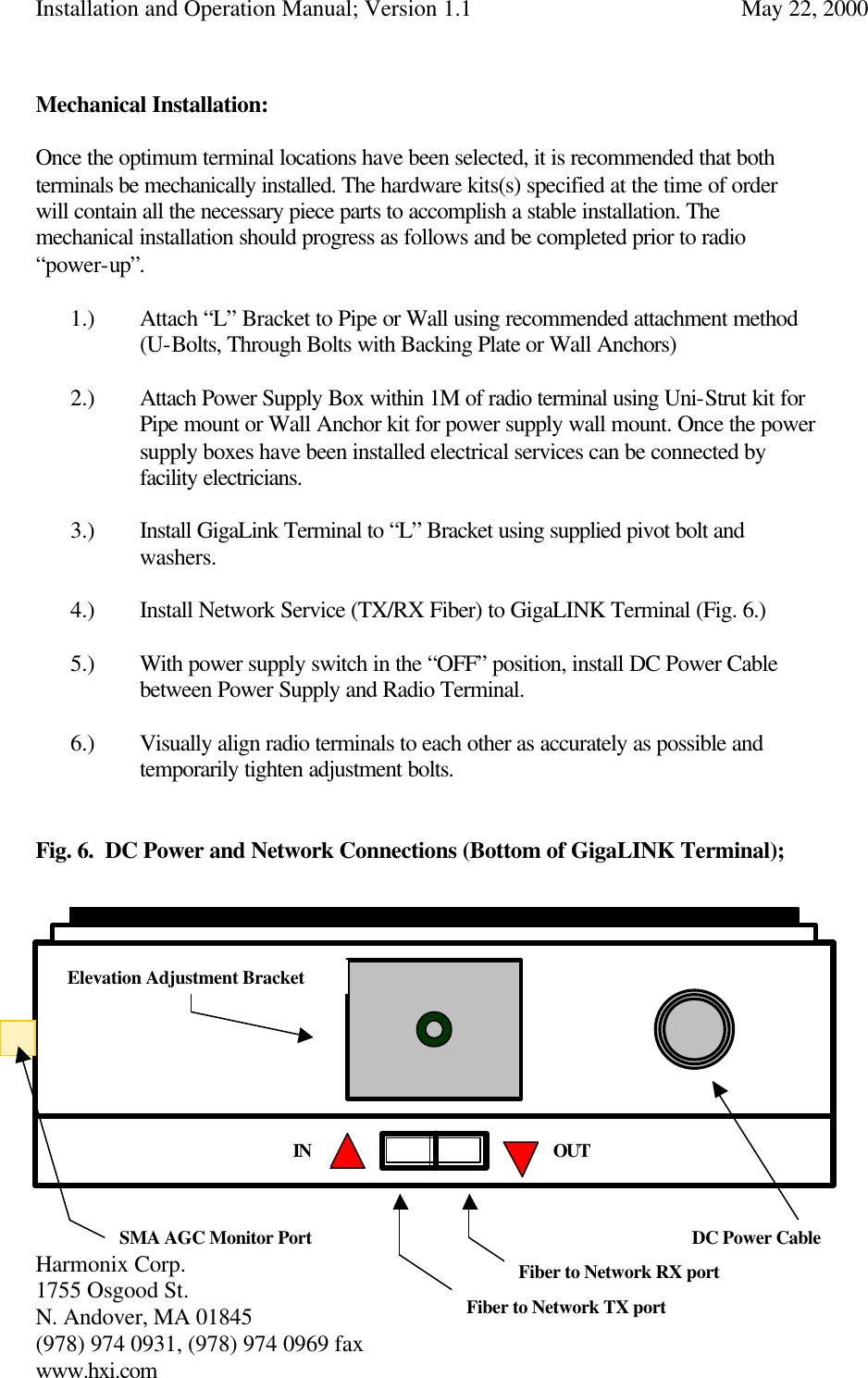 Installation and Operation Manual; Version 1.1  May 22, 2000 Harmonix Corp.        1755 Osgood St.       N. Andover, MA 01845 (978) 974 0931, (978) 974 0969 fax www.hxi.com   Mechanical Installation:  Once the optimum terminal locations have been selected, it is recommended that both terminals be mechanically installed. The hardware kits(s) specified at the time of order will contain all the necessary piece parts to accomplish a stable installation. The mechanical installation should progress as follows and be completed prior to radio “power-up”.  1.) Attach “L” Bracket to Pipe or Wall using recommended attachment method  (U-Bolts, Through Bolts with Backing Plate or Wall Anchors)  2.) Attach Power Supply Box within 1M of radio terminal using Uni-Strut kit for Pipe mount or Wall Anchor kit for power supply wall mount. Once the power supply boxes have been installed electrical services can be connected by facility electricians.  3.) Install GigaLink Terminal to “L” Bracket using supplied pivot bolt and washers.   4.) Install Network Service (TX/RX Fiber) to GigaLINK Terminal (Fig. 6.)  5.) With power supply switch in the “OFF” position, install DC Power Cable between Power Supply and Radio Terminal.  6.) Visually align radio terminals to each other as accurately as possible and temporarily tighten adjustment bolts.   Fig. 6.  DC Power and Network Connections (Bottom of GigaLINK Terminal);               SMA AGC Monitor Port DC Power Cable Fiber to Network RX port Elevation Adjustment Bracket Fiber to Network TX port IN OUT 