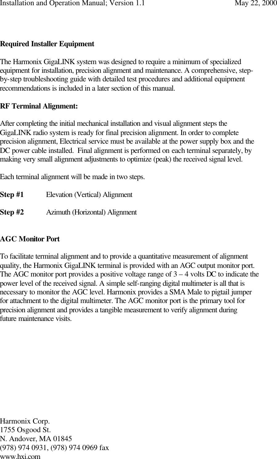 Installation and Operation Manual; Version 1.1  May 22, 2000 Harmonix Corp.        1755 Osgood St.       N. Andover, MA 01845 (978) 974 0931, (978) 974 0969 fax www.hxi.com    Required Installer Equipment  The Harmonix GigaLINK system was designed to require a minimum of specialized equipment for installation, precision alignment and maintenance. A comprehensive, step-by-step troubleshooting guide with detailed test procedures and additional equipment recommendations is included in a later section of this manual.   RF Terminal Alignment:  After completing the initial mechanical installation and visual alignment steps the GigaLINK radio system is ready for final precision alignment. In order to complete precision alignment, Electrical service must be available at the power supply box and the DC power cable installed.  Final alignment is performed on each terminal separately, by making very small alignment adjustments to optimize (peak) the received signal level.  Each terminal alignment will be made in two steps.  Step #1 Elevation (Vertical) Alignment  Step #2 Azimuth (Horizontal) Alignment   AGC Monitor Port  To facilitate terminal alignment and to provide a quantitative measurement of alignment quality, the Harmonix GigaLINK terminal is provided with an AGC output monitor port.  The AGC monitor port provides a positive voltage range of 3 – 4 volts DC to indicate the power level of the received signal. A simple self-ranging digital multimeter is all that is necessary to monitor the AGC level. Harmonix provides a SMA Male to pigtail jumper for attachment to the digital multimeter. The AGC monitor port is the primary tool for precision alignment and provides a tangible measurement to verify alignment during future maintenance visits.           