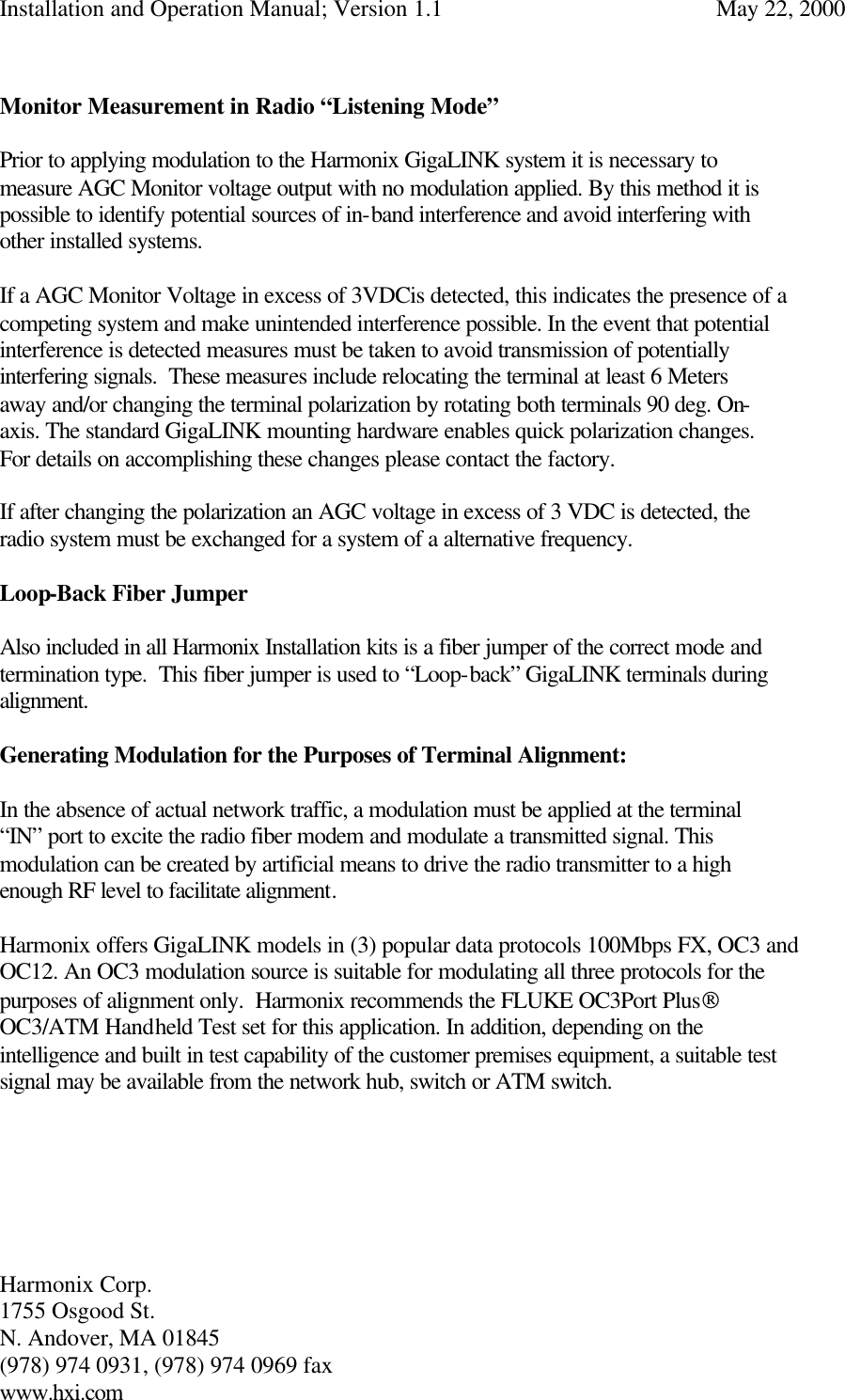 Installation and Operation Manual; Version 1.1  May 22, 2000 Harmonix Corp.        1755 Osgood St.       N. Andover, MA 01845 (978) 974 0931, (978) 974 0969 fax www.hxi.com   Monitor Measurement in Radio “Listening Mode”  Prior to applying modulation to the Harmonix GigaLINK system it is necessary to measure AGC Monitor voltage output with no modulation applied. By this method it is possible to identify potential sources of in-band interference and avoid interfering with other installed systems.   If a AGC Monitor Voltage in excess of 3VDCis detected, this indicates the presence of a competing system and make unintended interference possible. In the event that potential interference is detected measures must be taken to avoid transmission of potentially interfering signals.  These measures include relocating the terminal at least 6 Meters away and/or changing the terminal polarization by rotating both terminals 90 deg. On- axis. The standard GigaLINK mounting hardware enables quick polarization changes.  For details on accomplishing these changes please contact the factory.  If after changing the polarization an AGC voltage in excess of 3 VDC is detected, the radio system must be exchanged for a system of a alternative frequency.   Loop-Back Fiber Jumper  Also included in all Harmonix Installation kits is a fiber jumper of the correct mode and termination type.  This fiber jumper is used to “Loop-back” GigaLINK terminals during alignment.  Generating Modulation for the Purposes of Terminal Alignment:  In the absence of actual network traffic, a modulation must be applied at the terminal “IN” port to excite the radio fiber modem and modulate a transmitted signal. This modulation can be created by artificial means to drive the radio transmitter to a high enough RF level to facilitate alignment.  Harmonix offers GigaLINK models in (3) popular data protocols 100Mbps FX, OC3 and OC12. An OC3 modulation source is suitable for modulating all three protocols for the purposes of alignment only.  Harmonix recommends the FLUKE OC3Port Plus OC3/ATM Handheld Test set for this application. In addition, depending on the intelligence and built in test capability of the customer premises equipment, a suitable test signal may be available from the network hub, switch or ATM switch.       