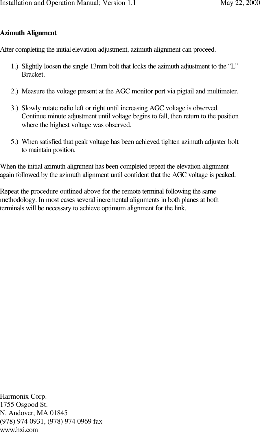 Installation and Operation Manual; Version 1.1  May 22, 2000 Harmonix Corp.        1755 Osgood St.       N. Andover, MA 01845 (978) 974 0931, (978) 974 0969 fax www.hxi.com   Azimuth Alignment  After completing the initial elevation adjustment, azimuth alignment can proceed.  1.) Slightly loosen the single 13mm bolt that locks the azimuth adjustment to the “L”  Bracket.  2.) Measure the voltage present at the AGC monitor port via pigtail and multimeter.  3.) Slowly rotate radio left or right until increasing AGC voltage is observed. Continue minute adjustment until voltage begins to fall, then return to the position where the highest voltage was observed.    5.) When satisfied that peak voltage has been achieved tighten azimuth adjuster bolt to maintain position.  When the initial azimuth alignment has been completed repeat the elevation alignment again followed by the azimuth alignment until confident that the AGC voltage is peaked.  Repeat the procedure outlined above for the remote terminal following the same methodology. In most cases several incremental alignments in both planes at both terminals will be necessary to achieve optimum alignment for the link.   