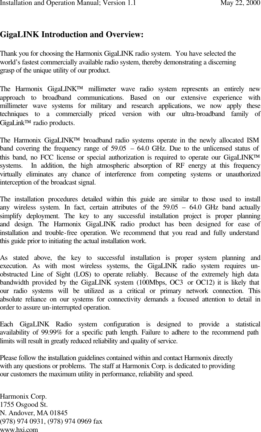 Installation and Operation Manual; Version 1.1  May 22, 2000 Harmonix Corp.        1755 Osgood St.       N. Andover, MA 01845 (978) 974 0931, (978) 974 0969 fax www.hxi.com   GigaLINK Introduction and Overview:  Thank you for choosing the Harmonix GigaLINK radio system.  You have selected the world’s fastest commercially available radio system, thereby demonstrating a discerning grasp of the unique utility of our product.     The Harmonix GigaLINK millimeter wave radio system represents an entirely new approach to broadband communications. Based on our extensive experience with millimeter wave systems for military and research applications, we now apply these techniques to a commercially priced version with our ultra-broadband family of GigaLink radio products.   The Harmonix GigaLINK broadband radio systems operate in the newly allocated ISM band covering the frequency range of 59.05  – 64.0 GHz. Due to the unlicensed status of this band, no FCC license or special authorization is required to operate our GigaLINK systems.  In addition, the high atmospheric absorption of RF energy at this frequency virtually eliminates any chance of interference from competing systems or unauthorized interception of the broadcast signal.  The installation procedures detailed within this guide are similar to those used to install any wireless system. In fact, certain attributes of the 59.05  – 64.0 GHz band actually simplify deployment. The key to any successful installation project is proper planning and design. The Harmonix GigaLINK radio product has been designed for ease of installation and trouble-free operation. We recommend that you read and fully understand this guide prior to initiating the actual installation work.  As stated above, the key to successful installation is proper system planning and execution. As with most wireless systems, the GigaLINK radio system requires un-obstructed Line of Sight (LOS) to operate reliably.  Because of the extremely high data bandwidth provided by the GigaLINK system (100Mbps, OC3  or OC12) it is likely that our radio systems will be utilized as a critical or primary network connection. This absolute reliance on our systems for connectivity demands a focused attention to detail in order to assure un-interrupted operation.   Each GigaLINK Radio system configuration is designed to provide a statistical availability of 99.99% for a specific path length. Failure to adhere to the recommend path limits will result in greatly reduced reliability and quality of service.    Please follow the installation guidelines contained within and contact Harmonix directly with any questions or problems.  The staff at Harmonix Corp. is dedicated to providing our customers the maximum utility in performance, reliability and speed.  