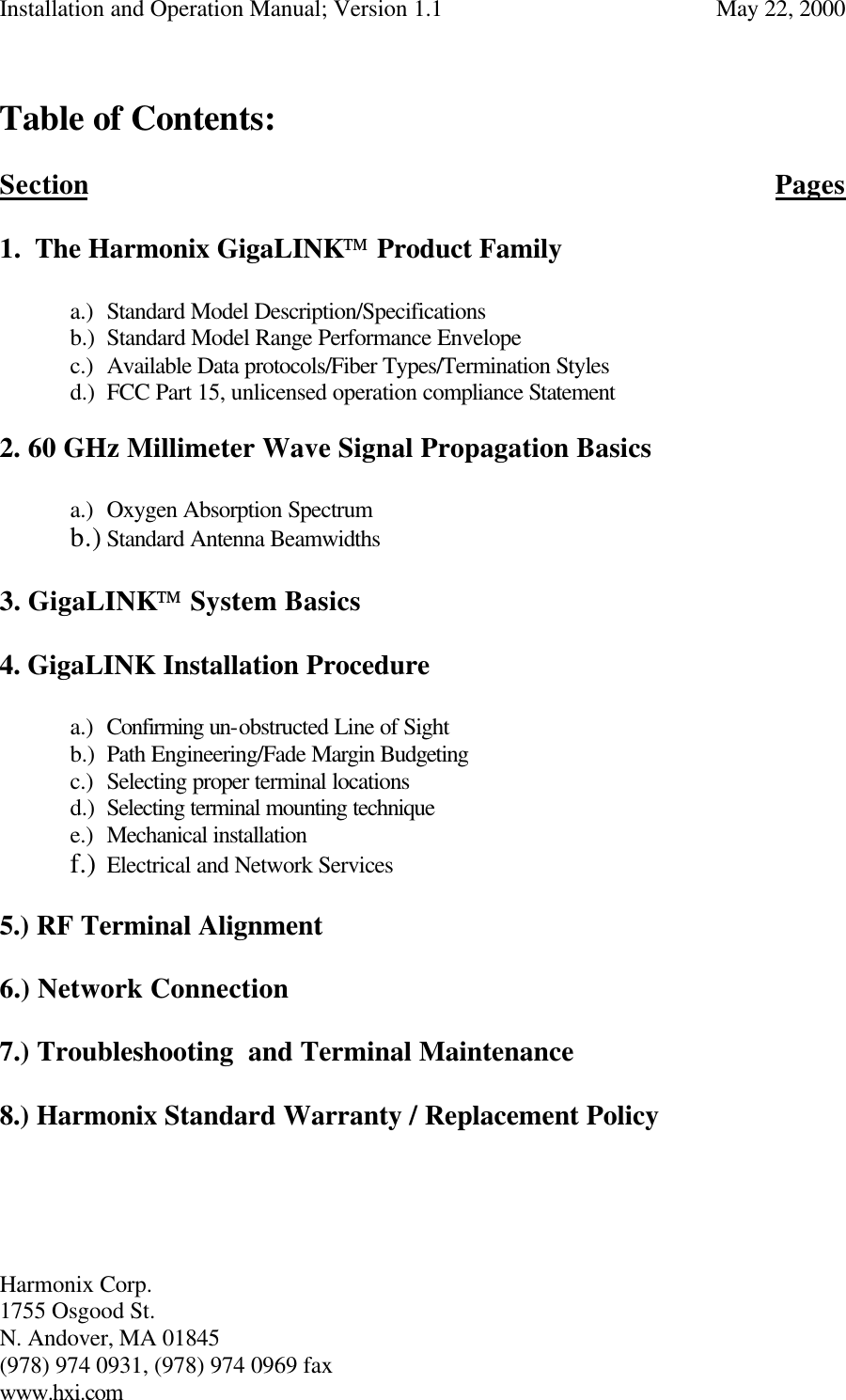 Installation and Operation Manual; Version 1.1  May 22, 2000 Harmonix Corp.        1755 Osgood St.       N. Andover, MA 01845 (978) 974 0931, (978) 974 0969 fax www.hxi.com   Table of Contents:  Section          Pages   1. The Harmonix GigaLINK Product Family           a.) Standard Model Description/Specifications       b.) Standard Model Range Performance Envelope             c.) Available Data protocols/Fiber Types/Termination Styles   d.) FCC Part 15, unlicensed operation compliance Statement  2. 60 GHz Millimeter Wave Signal Propagation Basics  a.) Oxygen Absorption Spectrum b.) Standard Antenna Beamwidths  3. GigaLINK System Basics  4. GigaLINK Installation Procedure  a.) Confirming un-obstructed Line of Sight b.) Path Engineering/Fade Margin Budgeting c.) Selecting proper terminal locations d.) Selecting terminal mounting technique e.) Mechanical installation f.) Electrical and Network Services  5.) RF Terminal Alignment  6.) Network Connection  7.) Troubleshooting  and Terminal Maintenance  8.) Harmonix Standard Warranty / Replacement Policy     