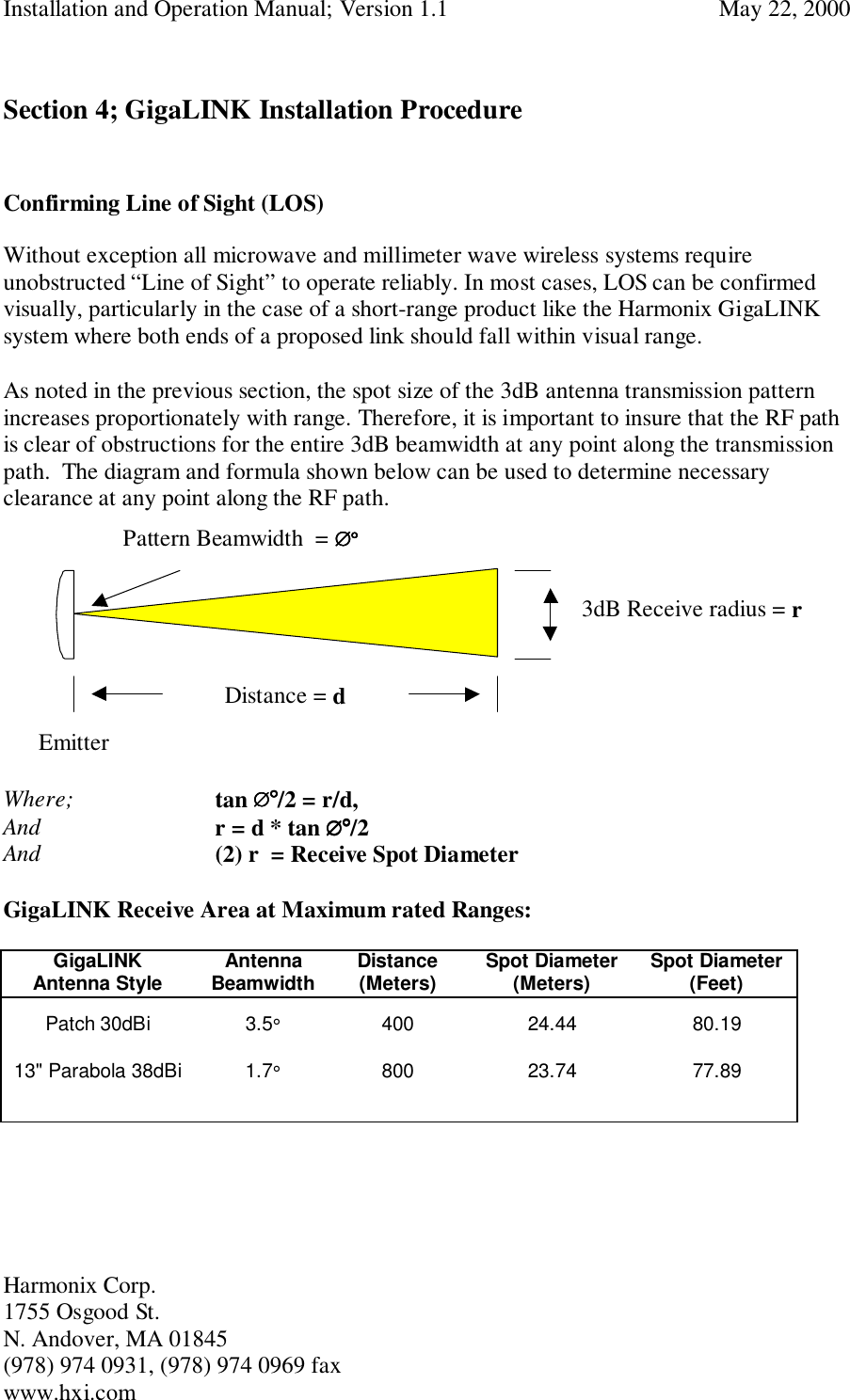 Installation and Operation Manual; Version 1.1  May 22, 2000Harmonix Corp. 1755 Osgood St.N. Andover, MA 01845(978) 974 0931, (978) 974 0969 faxwww.hxi.comSection 4; GigaLINK Installation ProcedureConfirming Line of Sight (LOS)Without exception all microwave and millimeter wave wireless systems requireunobstructed “Line of Sight” to operate reliably. In most cases, LOS can be confirmedvisually, particularly in the case of a short-range product like the Harmonix GigaLINKsystem where both ends of a proposed link should fall within visual range.As noted in the previous section, the spot size of the 3dB antenna transmission patternincreases proportionately with range. Therefore, it is important to insure that the RF pathis clear of obstructions for the entire 3dB beamwidth at any point along the transmissionpath.  The diagram and formula shown below can be used to determine necessaryclearance at any point along the RF path.      EmitterWhere;   tan ∅∅∅∅°°°°/2 = r/d,And r = d * tan ∅∅∅∅°°°°/2And (2) r  = Receive Spot DiameterGigaLINK Receive Area at Maximum rated Ranges:GigaLINKAntenna Style AntennaBeamwidth Distance(Meters) Spot Diameter(Meters) Spot Diameter(Feet)Patch 30dBi 3.5°400 24.44 80.1913&quot; Parabola 38dBi 1.7°800 23.74 77.89Distance = dPattern Beamwidth  = ∅∅∅∅°°°°3dB Receive radius = r